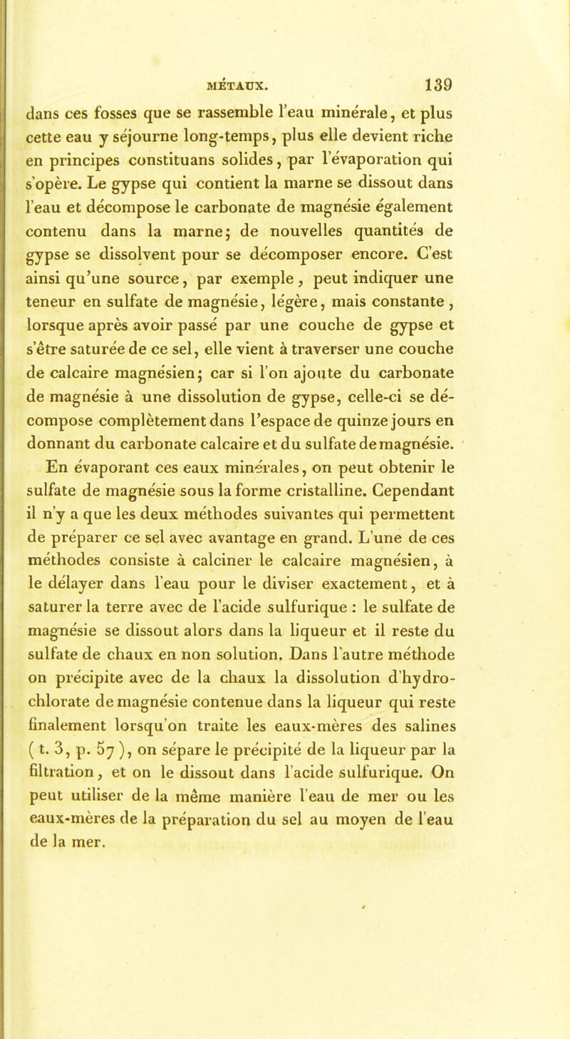 dans ces fosses que se rassemble l'eau minérale, et plus cette eau y séjourne long-temps, plus elle devient riche en principes constituans solides, par levaporation qui s'opère. Le gypse qui contient la marne se dissout dans l'eau et décompose le carbonate de magnésie également contenu dans la marne; de nouvelles quantités de gypse se dissolvent pour se décomposer encore. C'est ainsi qu'une source, par exemple, peut indiquer une teneur en sulfate de magnésie, légère, mais constante , lorsque après avoir passé par une couche de gypse et s'être saturée de ce sel, elle vient à traverser une couche de calcaire magnésien; car si l'on ajoute du carbonate de magnésie à une dissolution de gypse, celle-ci se dé- compose complètement dans l'espace de quinze jours en donnant du carbonate calcaire et du sulfate de magnésie. En évaporant ces eaux minérales, on peut obtenir le sulfate de magnésie sous la forme cristalline. Cependant il n'y a que les deux méthodes suivantes qui permettent de préparer ce sel avec avantage en grand. L'une de ces méthodes consiste à calciner le calcaire magnésien, à le délayer dans l'eau pour le diviser exactement, et à saturer la terre avec de l'acide sulfurique : le sulfate de magnésie se dissout alors dans la liqueur et il reste du sulfate de chaux en non solution. Dans l'autre méthode on précipite avec de la chaux la dissolution d'hydro- chlorate de magnésie contenue dans la liqueur qui reste finalement lorsqu'on traite les eaux-mères des salines ( t. 3, p. 57 ), on sépare le précipité de la liqueur par la filtration, et on le dissout dans l'acide sulfurique. On peut utiliser de la même manière l'eau de mer ou les eaux-mères de la préparation du sel au moyen de l'eau de la mer.