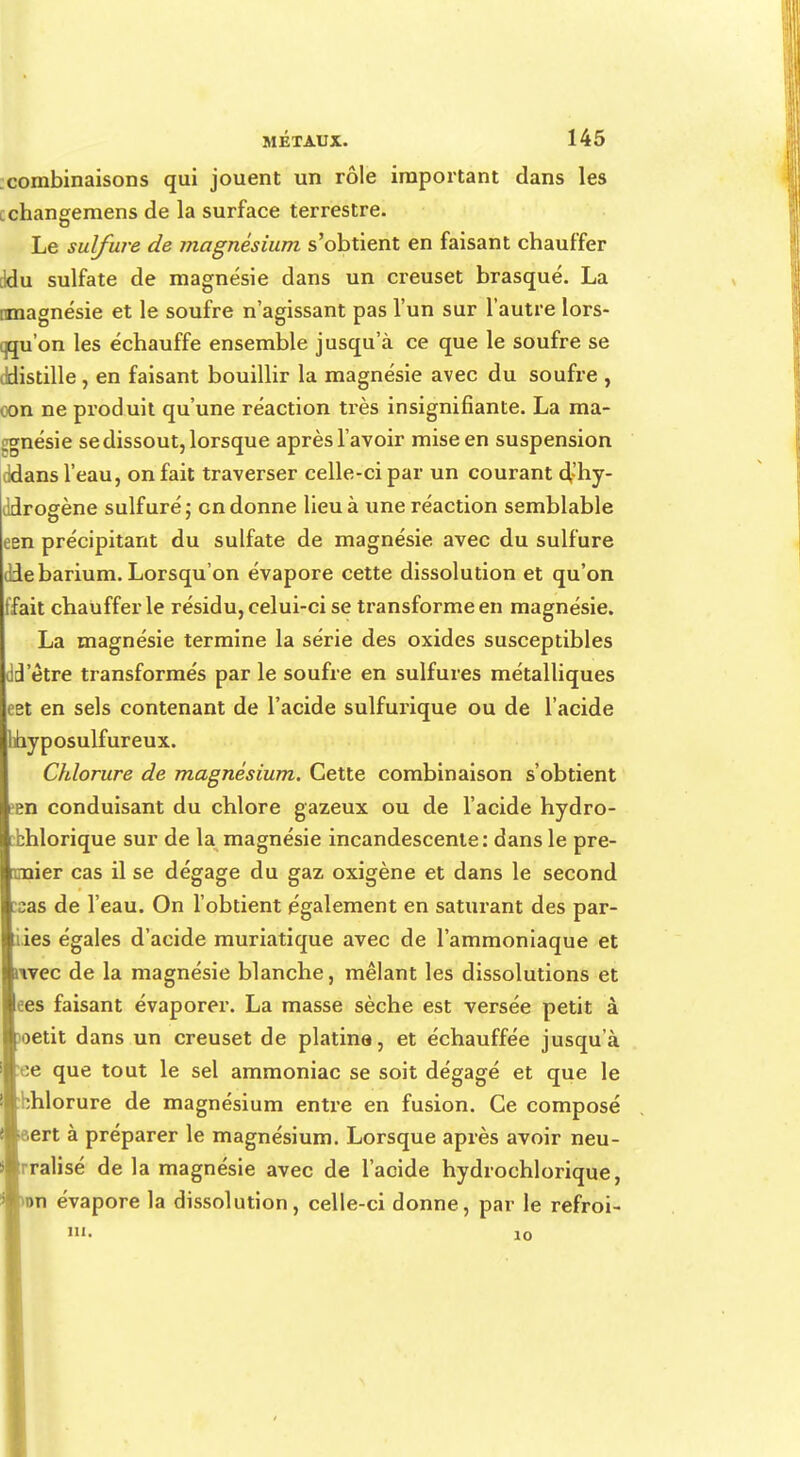 combinaisons qui jouent un rôle important dans les cchaneemens de la surface terrestre. Le sulfure de magnésium s'obtient en faisant chauffer tldu sulfate de magnésie dans un creuset brasqué. La nmagnésie et le soufre n'agissant pas l'un sur l'autre lors- qu'on les échauffe ensemble jusqu'à ce que le soufre se ddistille , en faisant bouillir la magnésie avec du soufre , con ne produit qu'une réaction très insignifiante. La ma- gnésie se dissout, lorsque après l'avoir mise en suspension cidans l'eau, on fait traverser celle-ci par un courant d,'hy- ddrogène sulfuré; en donne lieu à une réaction semblable een précipitant du sulfate de magnésie avec du sulfure (debarium. Lorsqu'on évapore cette dissolution et qu'on fait chauffer le résidu, celui-ci se transforme en magnésie. La magnésie termine la série des oxides susceptibles dd'ètre transformés par le soufre en sulfures métalliques eet en sels contenant de l'acide sulfurique ou de l'acide hyposulfureux. Chlorure de magnésium. Cette combinaison s'obtient een conduisant du chlore gazeux ou de l'acide hydro- bhlorique sur de la magnésie incandescente: dans le pre- i nier cas il se dégage du gaz oxigène et dans le second as de l'eau. On l'obtient également en saturant des par- ies égales d'acide muriatique avec de l'ammoniaque et ivec de la magnésie blanche, mêlant les dissolutions et ees faisant évaporer. La masse sèche est versée petit à oetit dans un creuset de platine, et échauffée jusqu'à •ee que tout le sel ammoniac se soit dégagé et que le Wbhlorure de magnésium entre en fusion. Ce composé ert à préparer le magnésium. Lorsque après avoir neu- tralisé de la magnésie avec de l'acide hydrochlorique, on évapore la dissolution, celle-ci donne, par le refroi- îii. 10