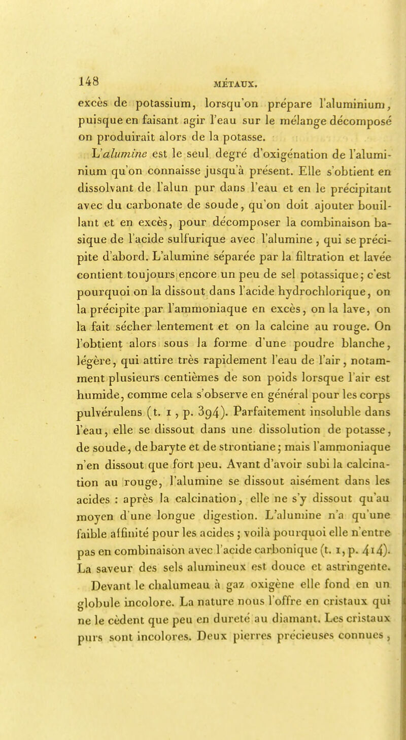 excès de potassium, lorsqu'on prépare l'aluminium, puisque en faisant agir l'eau sur le mélange décomposé on produirait alors de la potasse. Ualumine est le seul degré d'oxigénation de l'alumi- nium qu'on connaisse jusqu'à présent. Elle s'obtient en dissolvant de l'alun pur dans l'eau et en le précipitant avec du carbonate de soude, qu'on doit ajouter bouil- lant et en excès, pour décomposer la combinaison ba- sique de l'acide sulfurique avec l'alumine , qui se préci- pite d'abord. L'alumine séparée par la filtration et lavée contient toujours encore un peu de sel potassique; c'est pourquoi on la dissout dans l'acide hydrochlorique, on la précipite par l'ammoniaque en excès, on la lave, on la fait sécher lentement et on la calcine au rouge. On l'obtient alors sous Ja forme d'une poudre blanche, légère, qui attire très rapidement l'eau de l'air, notam- ment plusieurs centièmes de son poids lorsque 1 air est humide, comme cela s'observe en général pour les corps pulvérulens (t. i, p. 394). Parfaitement insoluble dans l'eau, elle se dissout dans une dissolution de potasse, de soude, de baryte et de strontiane ; mais l'ammoniaque n'en dissout que fort peu. Avant d'avoir subi la calcina- tion au rouge, l'alumine se dissout aisément dans les acides : après la calcination, elle ne s'y dissout qu'au moyen d'une longue digestion. L'alumine n'a qu'une faible affinité pour les acides ; voilà pourquoi elle n'entre pas en combinaison avec l'acide carbonique (t. 1, p. 4lâ)- La saveur des sels alumineux est douce et astringente. Devant le chalumeau à gaz oxigène elle fond en un slobule Incolore. La nature nous l'offre en cristaux qui ne le cèdent que peu en dureté au diamant. Les cristaux purs sont incolores. Deux pierres précieuses connues,