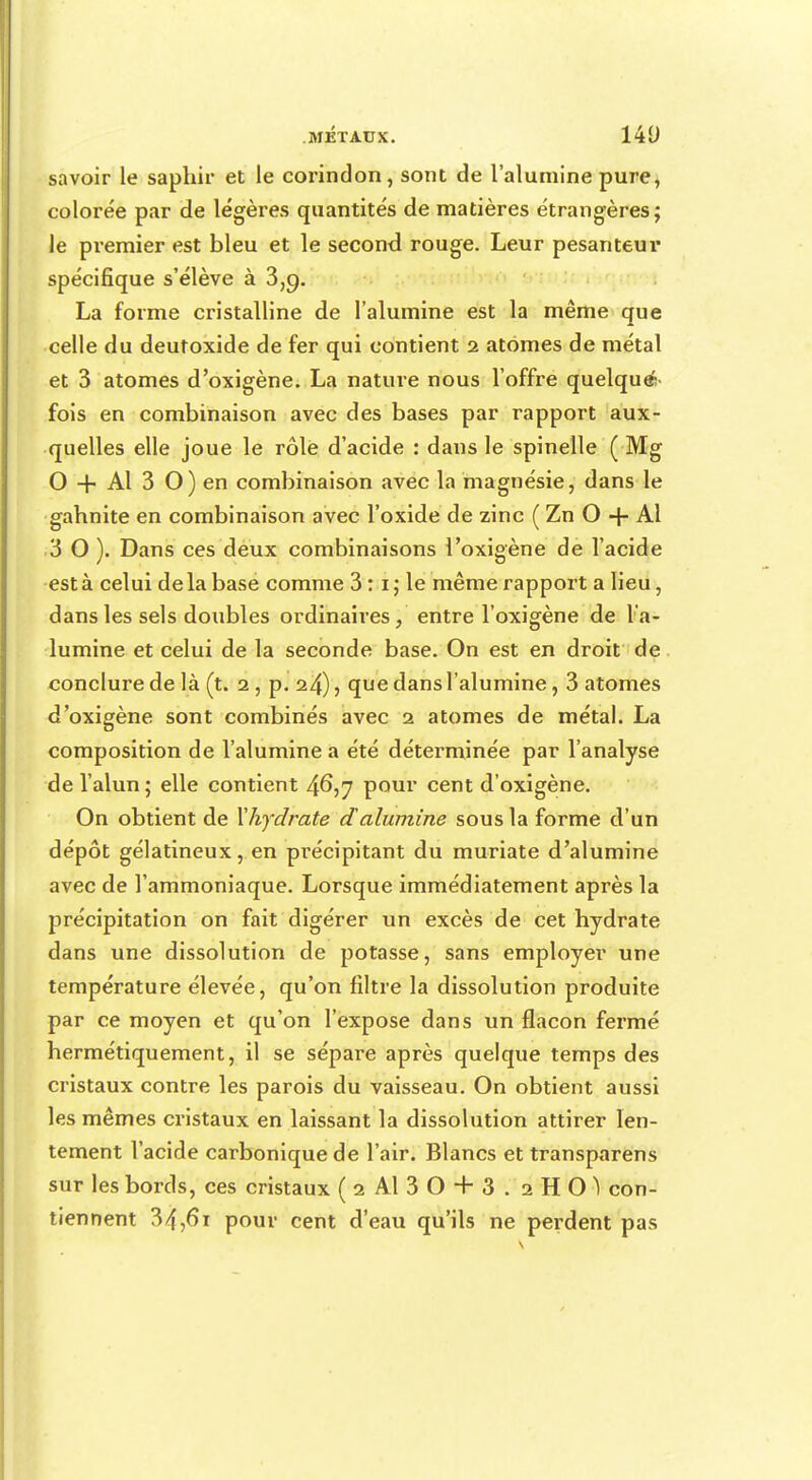 savoir le saphir et le corindon, sont de l'alumine pure, colorée par de légères quantités de matières étrangères; le premier est bleu et le second rouge. Leur pesanteur spécifique s'élève à 3,9. La forme cristalline de l'alumine est la même que celle du deutoxide de fer qui contient 2 atomes de métal et 3 atomes d'oxigène. La nature nous l'offre quelque- fois en combinaison avec des bases par rapport aux- quelles elle joue le rôle d'acide : dans le spinelle ( Mg O + Al 3 O) en combinaison avec la magnésie, dans le gahnite en combinaison avec l'oxide de zinc ( Zn O + Al 3 0). Dans ces deux combinaisons l'oxigène de l'acide est à celui de la base comme 3 :1 ; le même rapport a lieu, dans les sels doubles ordinaires, entre l'oxigène de l'a- lumine et celui de la seconde base. On est en droit de conclure de là (t. 2 , p. 24), que dans l'alumine, 3 atomes d'oxigène sont combinés avec 2 atomes de métal. La composition de l'alumine a été déterminée par l'analyse de l'alun; elle contient 4°\7 pour cent d'oxigène. On obtient de Xhydrate dalumine sous la forme d'un dépôt gélatineux, en précipitant du muriate d'alumine avec de l'ammoniaque. Lorsque immédiatement après la précipitation on fait digérer un excès de cet hydrate dans une dissolution de potasse, sans employer une température élevée, qu'on filtre la dissolution produite par ce moyen et qu'on l'expose dans un flacon fermé hermétiquement, il se sépare après quelque temps des cristaux contre les parois du vaisseau. On obtient aussi les mêmes cristaux en laissant la dissolution attirer len- tement l'acide carbonique de l'air. Blancs et transparens sur les bords, ces cristaux (2 Al 30 + 3. 2HOI con- tiennent 34,6i pour cent d'eau qu'ils ne perdent pas