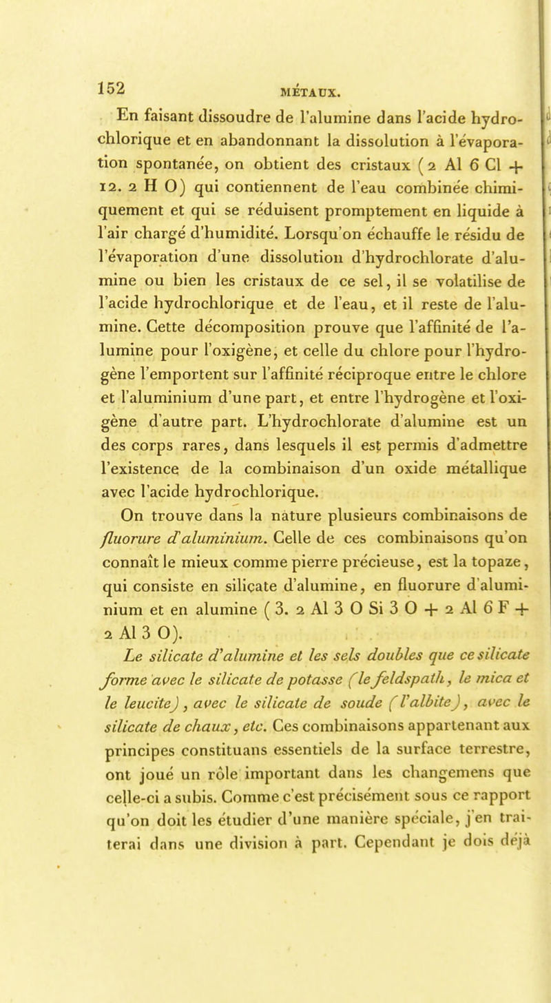 En faisant dissoudre de l'alumine dans l'acide hydro- chlorique et en abandonnant la dissolution à l'évapora- tion spontanée, on obtient des cristaux ( 2 Al 6 Cl + 12. 2 H 0) qui contiennent de l'eau combinée chimi- quement et qui se réduisent promptement en liquide à l'air chargé d'humidité. Lorsqu'on échauffe le résidu de l'évaporation d'une dissolution d'hydrochlorate d'alu- mine ou bien les cristaux de ce sel, il se volatilise de l'acide hydrochlorique et de l'eau, et il reste de l'alu- mine. Cette décomposition prouve que l'affinité de l'a- lumine pour l'oxigène, et celle du chlore pour l'hydro- gène l'emportent sur l'affinité réciproque entre le chlore et l'aluminium d'une part, et entre l'hydrogène et l'oxi- gène d'autre part. L'hydrochlorate d'alumine est un des corps rares, dans lesquels il est permis d'admettre l'existence de la combinaison d'un oxide métallique avec l'acide hydrochlorique. On trouve dans la nature plusieurs combinaisons de fluorure daluminium. Celle de ces combinaisons qu'on connaît le mieux comme pierre précieuse, est la topaze, qui consiste en silicate d'alumine, en fluorure d alumi- nium et en alumine (3. 2 Al 30 Si 30 + 2 Al 6 F -f 2 Al 3 O). Le silicate d'alumine et les sels doubles que ce silicate forme avec le silicate de potasse fie feldspath, le mica et le leucitej, avec le silicate de soude (ValbiteJ, avec le silicate de chaux, etc. Ces combinaisons appartenant aux principes constituais essentiels de la surface terrestre, ont joué un rôle important dans les changemens que celle-ci a subis. Comme c'est précisément sous ce rapport qu'on doit les étudier d'une manière spéciale, j'en trai- terai dans une division à part. Cependant je dois déjà