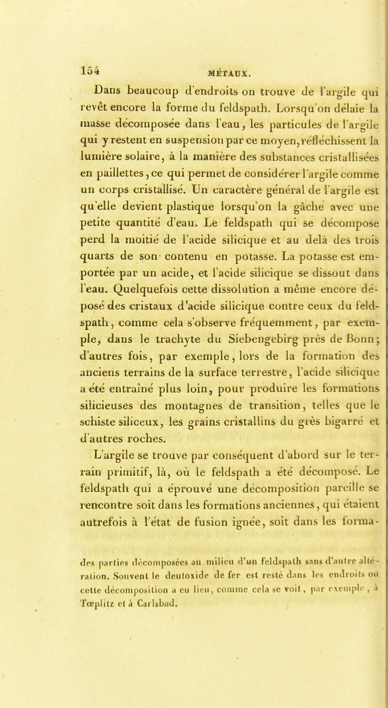 lii-i MÉTAUX. Dans beaucoup d'endroits on trouve de l'argile qui revêt encore la forme du feldspath. Lorsqu'on délaie la niasse décomposée dans leau, les particules de l'argile qui y restent en suspension par ce moyen,réfléchissent la lumière solaire, à la manière des substances cristallisées en paillettes,ce qui permet de considérer l'argile comme un corps cristallisé. Un caractère général de l'argile est qu elle devient plastique lorsqu'on la gâche avec une petite quantité d'eau. Le feldspath qui se décompose perd la moitié de l'acide silicique et au delà des trois quarts de son contenu en potasse. La potasse est em- portée par un acide, et l'acide silicique se dissout dans l'eau. Quelquefois cette dissolution a même encore dé- posé des cristaux d'acide silicique contre ceux du feld- spath, comme cela s'observe fréquemment, par exem- ple, dans le trachyte du Siebengebirg près de Bonn ; d'autres fois, par exemple, lors de la formation des anciens terrains de la surface terrestre, l'acide silicique a été entraîné plus loin, pour produire les formations silicieuses des montagnes de transition, telles que le schiste siliceux, les grains cristallins du grès bigarré et d autres roches. L'argile se trouve par conséquent d'abord sur le ter- rain primitif, là, où le feldspath a été décomposé. Le feldspath qui a éprouvé une décomposition pareille se i-encontre soit dans les formations anciennes, qui étaient autrefois à l'état de fusion ignée, soit dans les forma- des partiel décomposées au milieu d'wn feldspath sans d'autre allé- ration. Souvent le deuloxide de fer est reste dans les endroits où cette décomposition a eu lieu, comme cela se voit, par exemple , à Toèpiilz et à Carlibod.