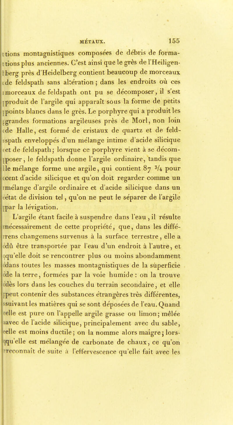 tions montagnistiques composées de débris de forma- t tions plus anciennes. C'est ainsi que le grès de l'Heiligen- tberg près d'Heidelberg contient beaucoup de morceaux ide feldspath sans altération; dans les endroits où ces imorceaux de feldspath ont pu se décomposer, il s'est [produit de l'argile qui apparaît sous la forme de petits [points blancs dans le grès. Le porphyre qui a produit les grandes formations argileuses près de Morl, non loin (de Halle, est formé de cristaux de quartz et de feld- sspath enveloppés d'un mélange intime d'acide silicique tet de feldspath; lorsque ce porphyre vient à se décom- poser, le feldspath donne l'argile ordinaire, tandis que lie mélange forme une argile, qui contient 87 3/4 pour ccent d'acide silicique et qu'on doit regarder comme un rmélange d'argile ordinaire et d'acide silicique dans un tétat de division tel, qu'on ne peut le séparer de l'argile [par la lévigation. L'argile étant facile à suspendre dans l'eau , il résulte rnécessairement de cette propriété, que, dans les diffé- rrens changemens survenus à la surface terrestre, elle a cdû être transportée par l'eau d'un endroit à l'autre, et ^qu'elle doit se rencontrer plus ou moins abondamment ddans toutes les masses montagnistiques de la superficie de la terre, formées par la voie humide : on la trouve ildès lors dans les couches du terrain secondaire, et elle [peut contenir des substances étrangères très différentes, ssuivant les matières qui se sont déposées de l'eau. Quand eelle est pure on l'appelle argile grasse ou limon; mêlée lavec de l'acide silicique, principalement avec du sable, ^elle est moins ductile; on la nomme alors maigre; lors- qqu'elle est mélangée de carbonate de chaux, ce qu'on reconnaît de suite à l'effervescence qu'elle fait avec les