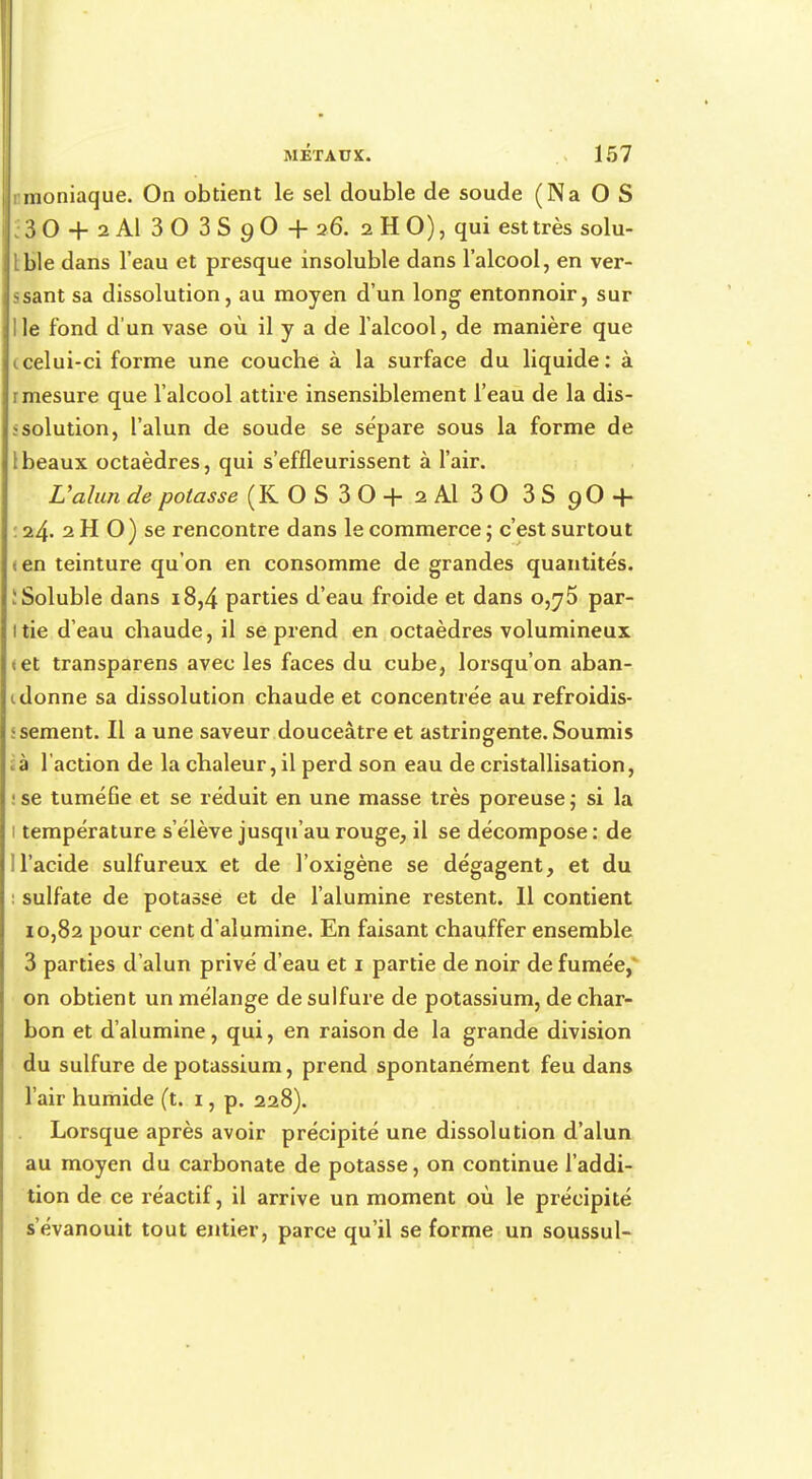 inoniaque. On obtient le sel double de soude (Na O S 3 O + 2 Al 3 O 3 S 9 O + 26. 2 H O), qui est très solu- Ible dans l'eau et presque insoluble dans l'alcool, en ver- ssant sa dissolution, au moyen d'un long entonnoir, sur I le fond d'un vase où il y a de l'alcool, de manière que <. celui-ci forme une couche à la surface du liquide: à r mesure que l'alcool attire insensiblement l'eau de la dis- solution, l'alun de soude se sépare sous la forme de 1 beaux octaèdres, qui s'effleurissent à l'air. L'alun de potasse (KOS30+2A1 30 3S 9O4- : 24. 2 H O) se rencontre dans le commerce ; c'est surtout <en teinture qu'on en consomme de grandes quantités. îSoluble dans 18,4 parties d'eau froide et dans 0,^5 par- itie d'eau chaude, il se prend en octaèdres volumineux tet transparens avec les faces du cube, lorsqu'on aban- donne sa dissolution chaude et concentrée au refroidis- sement. Il a une saveur douceâtre et astringente. Soumis cà l'action de la chaleur, il perd son eau de cristallisation, '. se tuméGe et se réduit en une masse très poreuse ; si la 1 température s'élève jusqu'au rouge, il se décompose : de 1 l'acide sulfureux et de l'oxigène se dégagent, et du i sulfate de potasse et de l'alumine restent. Il contient 10,82 pour cent d'alumine. En faisant chauffer ensemble 3 parties d'alun privé d'eau et 1 partie de noir de fumée,' on obtient un mélange de sulfure de potassium, de char- bon et d'alumine, qui, en raison de la grande division du sulfure de potassium, prend spontanément feu dans l'air humide (t. 1, p. 228). Lorsque après avoir précipité une dissolution d'alun au moyen du carbonate de potasse, on continue l'addi- tion de ce réactif, il arrive un moment où le précipité s'évanouit tout entier, parce qu'il se forme un soussul-