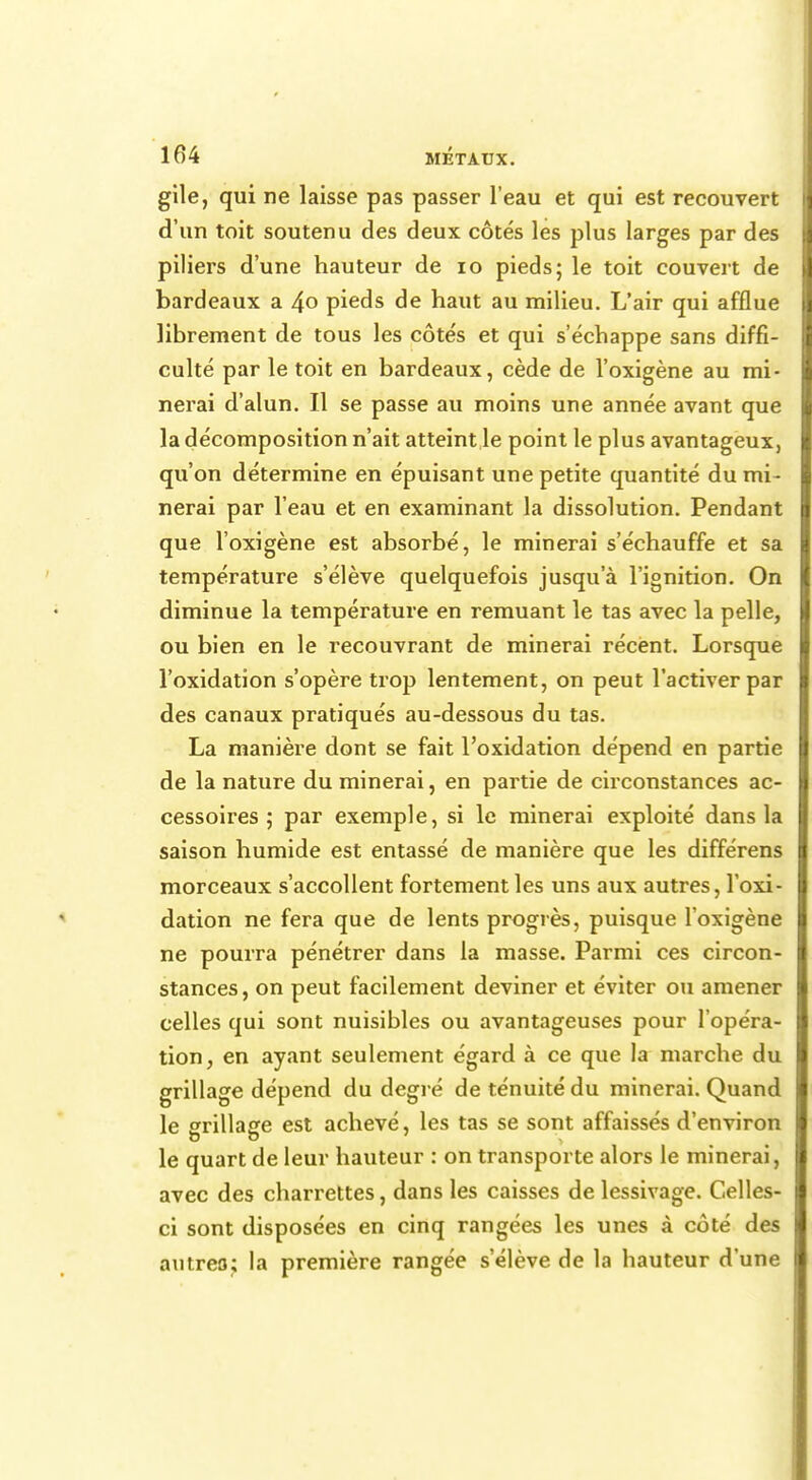 gile, qui ne laisse pas passer l'eau et qui est recouvert d'un toit soutenu des deux côtés les plus larges par des piliers d'une hauteur de 10 pieds; le toit couvert de bardeaux a 4° pieds de haut au milieu. L'air qui afflue librement de tous les côtés et qui s'échappe sans diffi- culté par le toit en bardeaux, cède de l'oxigène au mi- nerai d'alun. Il se passe au moins une année avant que la décomposition n'ait atteint le point le plus avantageux, qu'on détermine en épuisant une petite quantité du mi- nerai par l'eau et en examinant la dissolution. Pendant que l'oxigène est absorbé, le minerai s'échauffe et sa température s'élève quelquefois jusqu'à l'ignition. On diminue la température en remuant le tas avec la pelle, ou bien en le recouvrant de minerai récent. Lorsque l'oxidation s'opère trop lentement, on peut l'activer par des canaux pratiqués au-dessous du tas. La manière dont se fait l'oxidation dépend en partie de la nature du minerai, en partie de circonstances ac- cessoires ; par exemple, si le minerai exploité dans la saison humide est entassé de manière que les différens morceaux s'accollent fortement les uns aux autres, l'oxi- dation ne fera que de lents progrès, puisque l'oxigène ne pourra pénétrer dans la masse. Parmi ces circon- stances , on peut facilement deviner et éviter ou amener celles qui sont nuisibles ou avantageuses pour l'opéra- tion, en ayant seulement égard à ce que la marche du grillage dépend du degré de ténuité du minerai. Quand le srrillaffe est achevé, les tas se sont affaissés d'environ le quart de leur hauteur : on transporte alors le minerai, avec des charrettes, dans les caisses de lessivage. Celles- ci sont disposées en cinq rangées les unes à côté des autres; la première rangée s'élève de la hauteur d'une