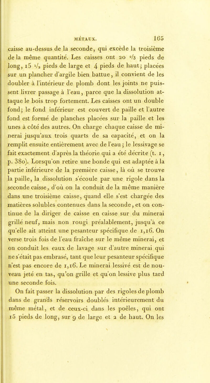 caisse au-dessus de la seconde, qui excède la troisième de la même quantité. Les caisses ont 20 2/3 pieds de long, i5 Va pieds de large et 4 pieds de haut; placées sur un plancher d'argile bien battue, il convient de les doubler à l'intérieur de plomb dont les joints ne puis- sent livrer passage à l'eau, parce que la dissolution at- taque le bois trop fortement. Les caisses ont un double fond; le fond inférieur est couvert de paille et l'autre fond est formé de planches placées sur la paille et les unes à côté des autres. On charge chaque caisse de mi- nerai jusqu'aux trois quarts de sa capacité, et on la remplit ensuite entièrement avec de l'eau ; le lessivage se fait exactement d'après la théorie qui a été décrite (t. 1, p. 38o). Lorsqu'on retire une bonde qui est adaptée à la partie inférieure de la première caisse, là où se trouve la paille, la dissolution s'écoule par une rigole dans la seconde caisse, d'où on la conduit de la même manière dans une troisième caisse, quand elle s'est chargée des matières solubles contenues dans la seconde, et on con- tinue de la diriger de caisse en caisse sur du minerai grillé neuf, mais non rougi préalablement, jusqu'à ce qu'elle ait atteint une pesanteur spécifique de 1,16. On verse trois fois de l'eau fraîche sur le même minerai, et on conduit les eaux de lavage sur d'autre minerai qui ne s'était pas embrasé, tant que leur pesanteur spécifique n'est pas encore de 1,16. Le minerai lessivé est de nou- veau jeté en tas, qu'on grille et qu'on lessive plus tard une seconde fois. On fait passer la dissolution par des rigoles de plomb dans de grands réservoirs doublés intérieurement du même métal, et de ceux-ci dans les poêles, qui ont i5 pieds de long, sur 9 de large et 2 de haut. On les