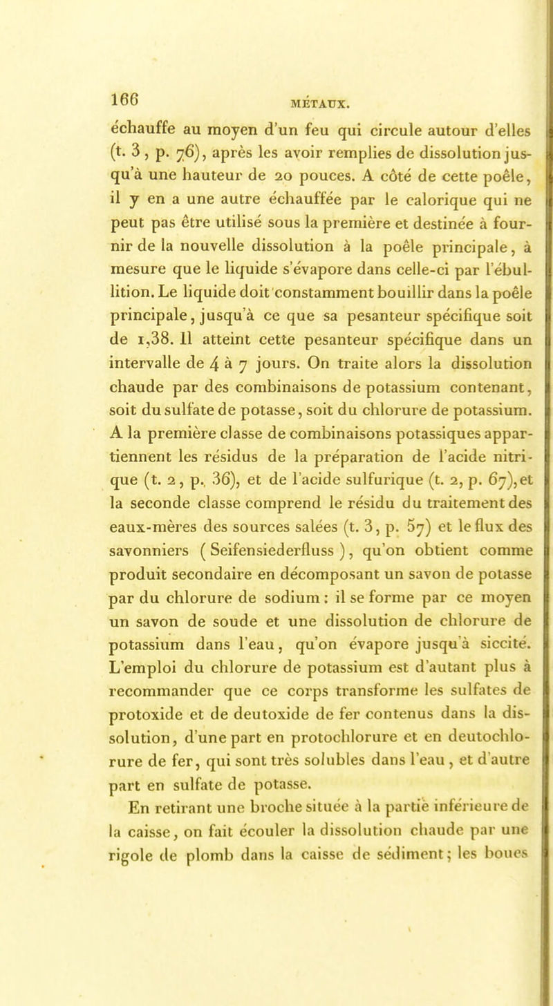 échauffe au moyen d'un feu qui circule autour d'elles (t. 3 , p. 76), après les avoir remplies de dissolution jus- qu'à une hauteur de 20 pouces. A côté de cette poêle, il y en a une autre échauffée par le calorique qui ne peut pas être utilisé sous la première et destinée à four- nir de la nouvelle dissolution à la poêle principale, à mesure que le liquide s'évapore dans celle-ci par l'ébul- lition. Le liquide doit constamment bouillir dans la poêle principale, jusqu'à ce que sa pesanteur spécifique soit de i,38. 11 atteint cette pesanteur spécifique dans un intervalle de 4 à 7 jours. On traite alors la dissolution chaude par des combinaisons de potassium contenant, soit du sulfate de potasse, soit du chlorure de potassium. A la première classe de combinaisons potassiques appar- tiennent les résidus de la préparation de l'acide nitri- que (t. 2, p., 36), et de l'acide sulfurique (t. 2, p. 67),et la seconde classe comprend le résidu du traitement des eaux-mères des sources salées (t. 3, p. 57) et le flux des savonniers ( Seifensiederfluss ), qu'on obtient comme produit secondaire en décomposant un savon de potasse par du chlorure de sodium : il se forme par ce moyen un savon de soude et une dissolution de chlorure de potassium dans l'eau, qu'on évapore jusqu à siccité. L'emploi du chlorure de potassium est d'autant plus à recommander que ce corps transforme les sulfates de protoxide et de deutoxide de fer contenus dans la dis- solution, d'une part en protochlorure et en deutochlo- rure de fer, qui sont très solubles dans l'eau , et d'autre part en sulfate de potasse. En retirant une broche située à la partie inférieure de la caisse, on fait écouler la dissolution chaude par une rigole de plomb dans la caisse de sédiment; les boudfi