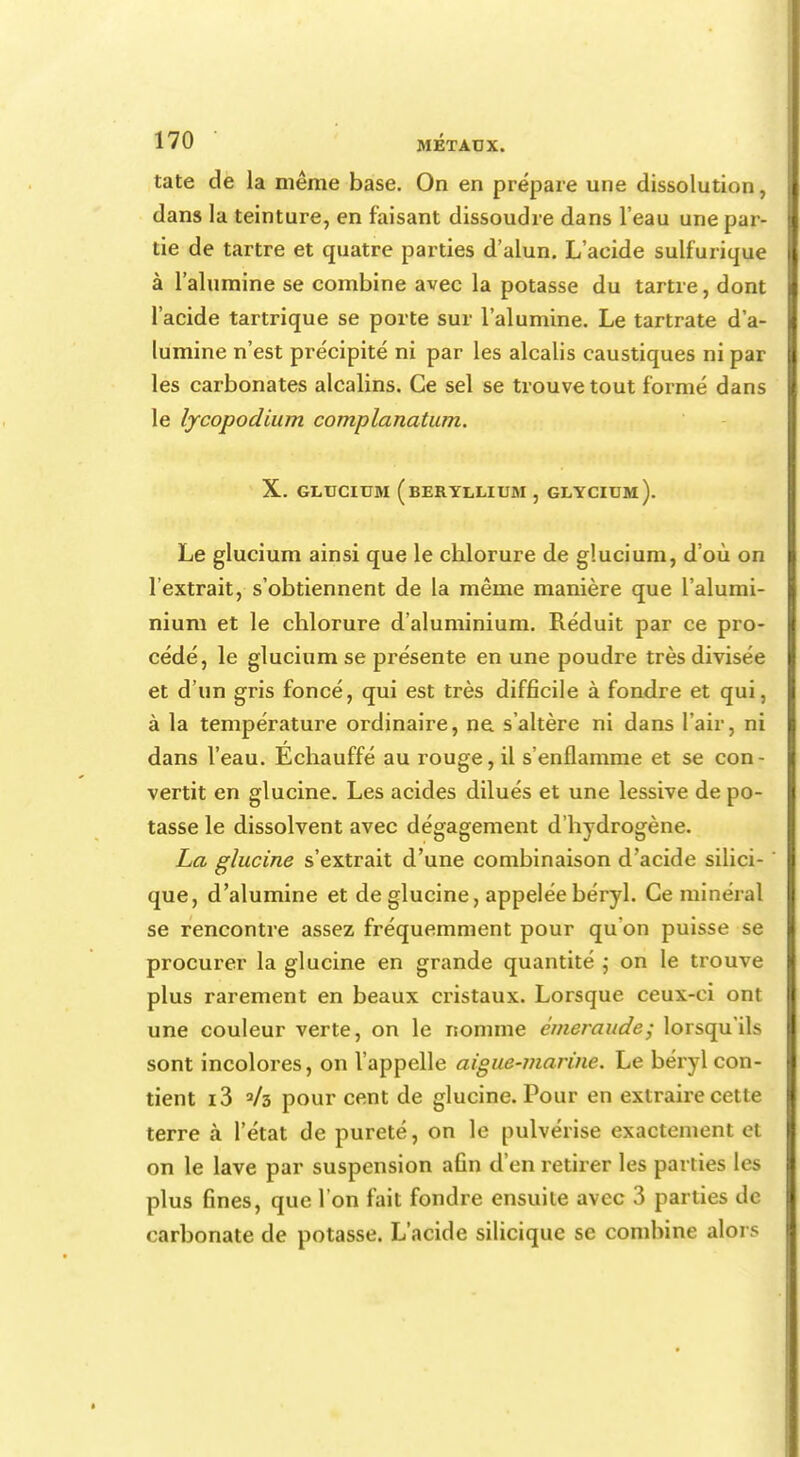 tate de la même base. On en prépare une dissolution, dans la teinture, en faisant dissoudre dans l'eau une par- tie de tartre et quatre parties d'alun. L'acide sulfurique à l'alumine se combine avec la potasse du tartre, dont l'acide tartrique se porte sur l'alumine. Le tartrate d'a- lumine n'est précipité ni par les alcalis caustiques ni par les carbonates alcalins. Ce sel se trouve tout formé dans le lycopodium complanatum. X. GLUCIUM (BERYLLIUM , GLYCIUm). Le glucium ainsi que le chlorure de glucium, d'où on l'extrait, s'obtiennent de la même manière que l'alumi- nium et le chlorure d'aluminium. Réduit par ce pro- cédé, le glucium se présente en une poudre très divisée et d'un gris foncé, qui est très difficile à fondre et qui, à la température ordinaire, ne s'altère ni dans l'air, ni dans l'eau. Echauffé au rouge, il s'enflamme et se con- vertit en glucine. Les acides dilués et une lessive de po- tasse le dissolvent avec dégagement d'hydrogène. La glucine s'extrait d'une combinaison d'acide silici- ' que, d'alumine et de glucine, appelée béryl. Ce minéral se rencontre assez fréquemment pour qu'on puisse se procurer la glucine en grande quantité ; on le trouve plus rarement en beaux cristaux. Lorsque ceux-ci ont une couleur verte, on le nomme émeraude; lorsqu'ils sont incolores, on l'appelle aiguë-marine. Le béryl con- tient i3 »/b pour cent de glucine. Pour en extraire cette terre à l'état de pureté, on le pulvérise exactement et on le lave par suspension afin d'en retirer les parties les plus fines, que l'on fait fondre ensuite avec 3 parties de carbonate de potasse. L'acide silicique se combine alors