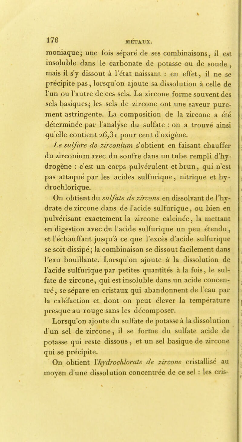 moniaque; une fois séparé de ses combinaisons, il est insoluble dans le carbonate de potasse ou de soude , mais il s'y dissout à l'état naissant : en effet, il ne se précipite pas, lorsqu'on ajoute sa dissolution à celle de l'un ou l'autre de ces sels. La zircone forme souvent des sels basiques; les sels de zircone ont une saveur pure- ment astringente. La composition de la zircone a été déterminée par l'analyse du sulfate : on a trouvé ainsi qu'elle contient 26,31 pour cent d'oxigène. Le sulfure de zirconium s'obtient en faisant chauffer du zirconium avec du soufre dans un tube rempli d'hy- drogène : c'est un corps pulvérulent et brun, qui n'est pas attaqué par les acides sulfurique, nitrique et hy- drochlorique. On obtient du sulfate de zircone en dissolvant de l'hy- drate de zircone dans de l'acide sulfurique, ou bien en pulvérisant exactement la zircone calcinée, la mettant en digestion avec de l'acide sulfurique un peu étendu, et l'échauffant jusqu'à ce que l'excès d'acide sulfurique se soit dissipé; la combinaison se dissout facilement dans l'eau bouillante. Lorsqu'on ajoute à la dissolution de l'acide sulfurique par petites quantités à la fois, le sul- fate de zircone, qui est insoluble dans un acide concen- tré, se sépare en cristaux qui abandonnent de l'eau par la caléfaction et dont on peut élever la température presque au rouge sans les décomposer. Lorsqu'on ajoute du sulfate de potasse à la dissolution d'un sel de zircone, il se forme du sulfate acide de potasse qui reste dissous, et un sel basique de zircone qui se précipite. On obtient Xhydrochlorate de zircone cristallisé au moyen d'une dissolution concentrée de ce sel : les cris-