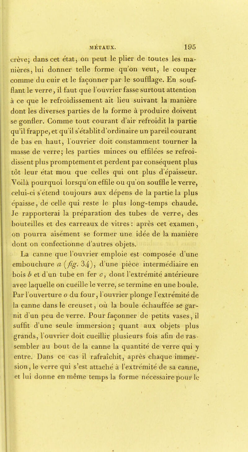 crève; dans cet état, on peut le plier de toutes les ma- nières, lui donner telle forme qu'on veut, le couper comme du cuir et le façonner par le soufflage. En souf- flant le verre, il faut que l'ouvrier fasse surtout attention à ce que le refroidissement ait lieu suivant la manière dont les diverses parties de la forme à produire doivent se gonfler. Comme tout courant d'air refroidit la partie qu'il frappe, et qu'il s'établit d'ordinaire un pareil courant de bas en haut, l'ouvrier doit constamment tourner la masse de verre; les parties minces ou effilées se refroi- dissent plus promptementet perdent par conséquent plus tôt leur état mou que celles qui ont plus d'épaisseur. Voilà pourquoi lorsqu'on effile ou qu'on souffle le verre, celui-ci s'étend toujours aux dépens de la partie la plus épaisse, de celle qui reste le plus long-temps chaude. Je rapporterai la préparation des tubes de verre, des bouteilles et des carreaux de vitres : après cet examen , on pourra aisément se former une idée de la manière dont on confectionne d'autres objets. La canne que l'ouvrier emploie est composée d'une embouchure a [fig. 34), d'une pièce intermédiaire en bois b et d'un tube en fer c, dont l'extrémité antérieure avec laquelle on cueille le verre, se termine en une boule. Par l'ouverture o du four, l'ouvrier plonge l'extrémité de la canne dans le creuset, où la boule échauffée se gar- nit d'un peu de verre. Pour façonner de petits vases, il suffit d'une seule immersion; quant aux objets plus grands, l'ouvrier doit cueillir, plusieurs fois afin de ras- sembler au bout de la canne la quantité de verre qui y entre. Dans ce cas il rafraîchit, après chaque immer- sion, le verre qui s'est attaché à l'extrémité de sa canne, et lui donne en même temps la forme nécessaire pour le