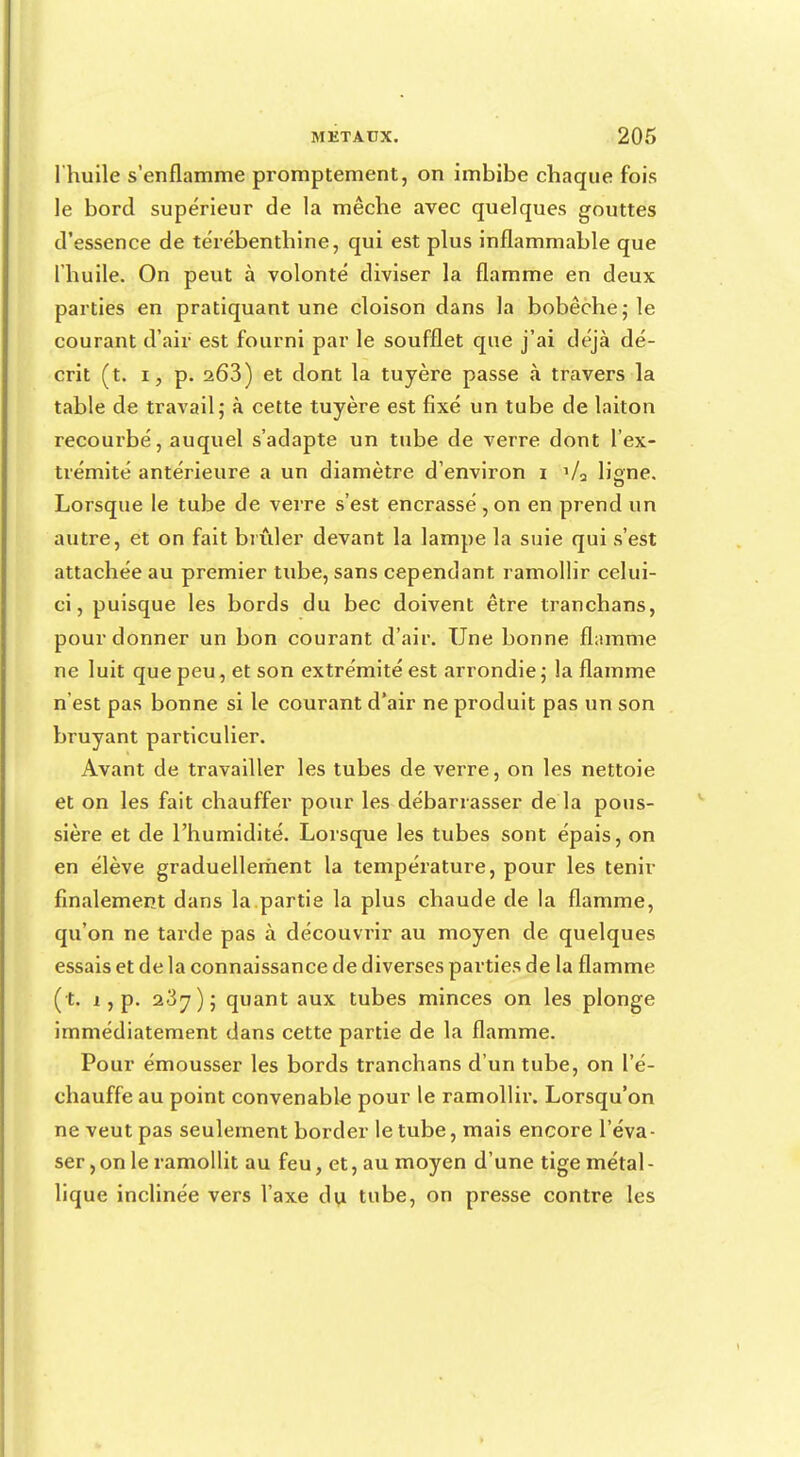 l'huile s'enflamme promptement, on imbibe chaque fois le bord supérieur de la mèche avec quelques gouttes d'essence de térébenthine, qui est plus inflammable que l'huile. On peut à volonté diviser la flamme en deux parties en pratiquant une cloison dans la bobèche; le courant d'air est fourni par le soufflet que j'ai déjà dé- crit (t. i, p. 263) et dont la tuyère passe à travers la table de travail; à cette tuyère est fixé un tube de laiton recourbé, auquel s'adapte un tube de verre dont l'ex- trémité antérieure a un diamètre d'environ 1 Va liane. Lorsque le tube de verre s'est encrassé , on en prend un autre, et on fait brûler devant la lampe la suie qui s'est attachée au premier tube, sans cependant ramollir celui- ci, puisque les bords du bec doivent être tranchans, pour donner un bon courant d'air. Une bonne flamme ne luit que peu, et son extrémité est arrondie ; la flamme n'est pas bonne si le courant d'air ne produit pas un son bruyant particulier. Avant de travailler les tubes de verre, on les nettoie et on les fait chauffer pour les débarrasser de la pous- sière et de l'humidité. Lorsque les tubes sont épais, on en élève graduellement la température, pour les tenir finalement dans la partie la plus chaude de la flamme, qu'on ne tarde pas à découvrir au moyen de quelques essais et de la connaissance de diverses parties de la flamme ( t. 1, p. 2.37); quant aux tubes minces on les plonge immédiatement dans cette partie de la flamme. Pour émousser les bords tranchans d'un tube, on l'é- chauffé au point convenable pour le ramollir. Lorsqu'on ne veut pas seulement border le tube, mais encore l'éva- ser, on le ramollit au feu, et, au moyen d'une tige métal- lique inclinée vers l'axe du tube, on presse contre les