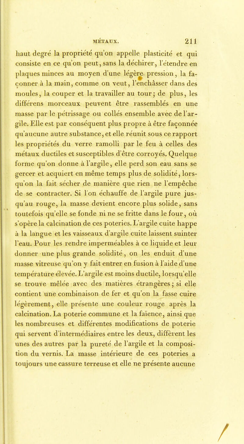 haut degré la propriété qu'on appelle plasticité et qui consiste en ce qu'on peut, sans la déchirer, l'étendre en plaques minces au moyen d'une légère pression, la fa- çonner à la main, comme on veut, l'enchâsser dans des moules, la couper et la travailler au tour; de plus, les différens morceaux peuvent être rassemblés en une masse par le pétrissage ou collés ensemble avec de l'ar- gile. Elle est par conséquent plus propre à être façonnée qu'aucune autre substance, et elle réunit sous ce rapport les propriétés du verre ramolli par le feu à celles des métaux ductiles et susceptibles d'être corroyés. Quelque forme qu'on donne à l'argile, elle perd son eau sans se gercer et acquiert en même temps plus de solidité, lors- qu'on la fait sécher de manière que rien ne l'empêche de se contracter. Si l'on échauffe de l'argile pure jus- qu'au rouge, la masse devient encore plus solide, sans toutefois qu'elle se fonde ni ne se fritte dans le four, où s'opère la calcination de ces poteries. L'argile cuite happe à la langue et les vaisseaux d'argile cuite laissent suinter l'eau. Pour les rendre imperméables à ce liquide et leur donner une plus grande solidité, on les enduit d'une masse vitreuse qu'on y fait entrer en fusion à l'aide d'une température élevée. L'argile est moins ductile, lorsqu'elle se trouve mêlée avec des matières étrangères ; si elle contient une combinaison de fer et qu'on la fasse cuire légèrement, elle présente une couleur rouge après la calcination. La poterie commune et la faïence, ainsi que les nombreuses et différentes modifications de poterie qui servent d'intermédiaires entre les deux, diffèrent les unes des autres par la pureté de l'argile et la composi- tion du vernis. La masse intérieure de ces poteries a toujours une cassure terreuse et elle ne présente aucune