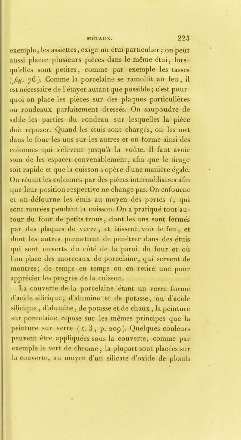 exemple 5 les assiettes, exige un étui particulier 5 on peut aussi placer plusieurs pièces dans le même étui, lors- qu'elles sont petites, comme par exemple les tasses (Jig. 76 ). Comme la porcelaine se ramollit au feu, il est nécessaire de 1 étayer autant que possible ; c'est pour- quoi on place les pièces sur des plaques particulières ou rondeaux parfaitement dressés. On saupoudre de sable les parties du rondeau sur lesquelles la pièce doit reposer. Quand les étuis sont chargés, on les met dans le four les uns sur les autres et on forme ainsi des colonnes qui s'élèvent jusqu'à la voûte. Il faut avoir soin de les espacer convenablement, afin que le tirage soit rapide et que la cuisson s'opère d'une manière égale. On réunit les colonnes par des pièces intermédiaires afin que leur position respective ne change pas. On enfourne et on défourne les étuis au moyen des portes i, qui sont murées pendant la cuisson. On a pratiqué tout au- tour du four de petits trous, dont les uns sont fermés par des plaques de verre, et laissent voir le feu, et dont les autres permettent de pénétrer dans des étuis qui sont ouverts du côté de la paroi du four et où l'on place des morceaux de porcelaine, qui servent de montres; de temps en temps on en retire une pour apprécier les progrès de la cuisson. La couverte de la porcelaine étant un verre formé d'acide silicique, d'alumine et de potasse, ou d'acide silicique , d'alumine, de potasse et de chaux, la peinture sur porcelaine repose sur les mêmes principes que la peinture sur verre ( t. à, p. 209 ). Quelques couleurs peuvent être appliquées sous la couverte, comme par exemple le vert de chrome ; la plupart sont placées sur la couverte, au moyen d'un silicate d'oxide de plomb