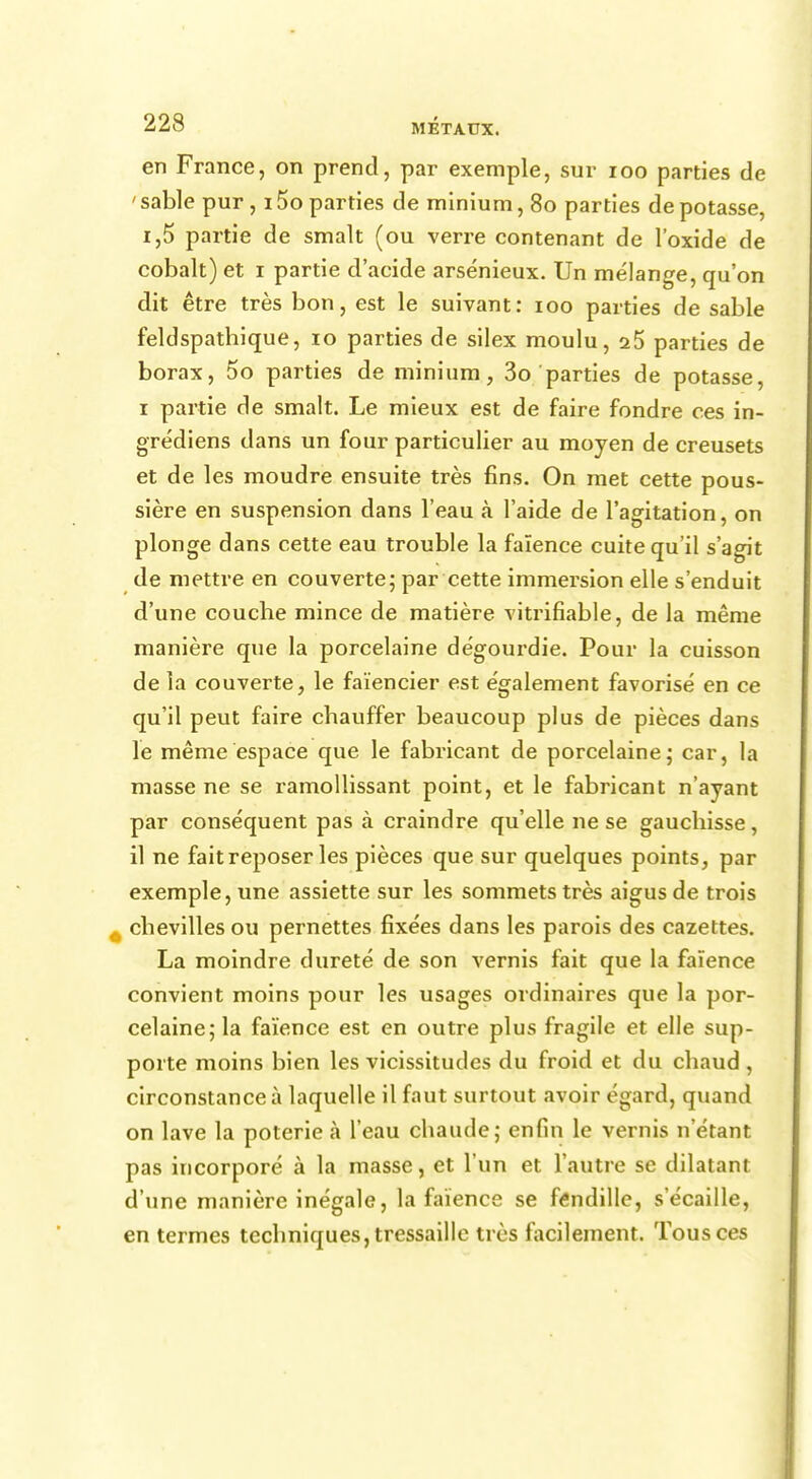 en France, on prend, par exemple, sur 100 parties de ' sable pur, 15o parties de minium, 80 parties de potasse, i,5 partie de smalt (ou verre contenant de l'oxide de cobalt) et 1 partie d'acide arsénieux. Un mélange, qu'on dit être très bon, est le suivant: 100 parties de sable feldspathique, 10 parties de silex moulu, a5 parties de borax, 5o parties de minium, 3o parties de potasse, 1 partie de smalt. Le mieux est de faire fondre ces in- grédiens dans un four particulier au moyen de creusets et de les moudre ensuite très fins. On met cette pous- sière en suspension dans l'eau à l'aide de l'agitation, on plonge dans cette eau trouble la faïence cuite qu'il s'agit de mettre en couverte; par cette immersion elle s'enduit d'une couche mince de matière vitrifiable, de la même manière que la porcelaine dégourdie. Pour la cuisson de la couverte, le faïencier est également favorisé en ce qu'il peut faire chauffer beaucoup plus de pièces dans le même espace que le fabricant de porcelaine; car, la masse ne se ramollissant point, et le fabricant n'ayant par conséquent pas à craindre qu'elle ne se gauchisse, il ne fait reposer les pièces que sur quelques points, par exemple, une assiette sur les sommets très aigus de trois chevilles ou pernettes fixées dans les parois des cazettes. La moindre dureté de son vernis fait que la faïence convient moins pour les usages ordinaires que la por- celaine; la faïence est en outre plus fragile et elle sup- porte moins bien les vicissitudes du froid et du chaud , circonstance à laquelle il faut surtout avoir égard, quand on lave la poterie à l'eau chaude; enfin le vernis n'étant pas incorporé à la masse, et l'un et l'autre se dilatant d'une manière inégale, la faïence se fendille, s'écaille, en termes techniques, tressaille très facilement. Tous ces