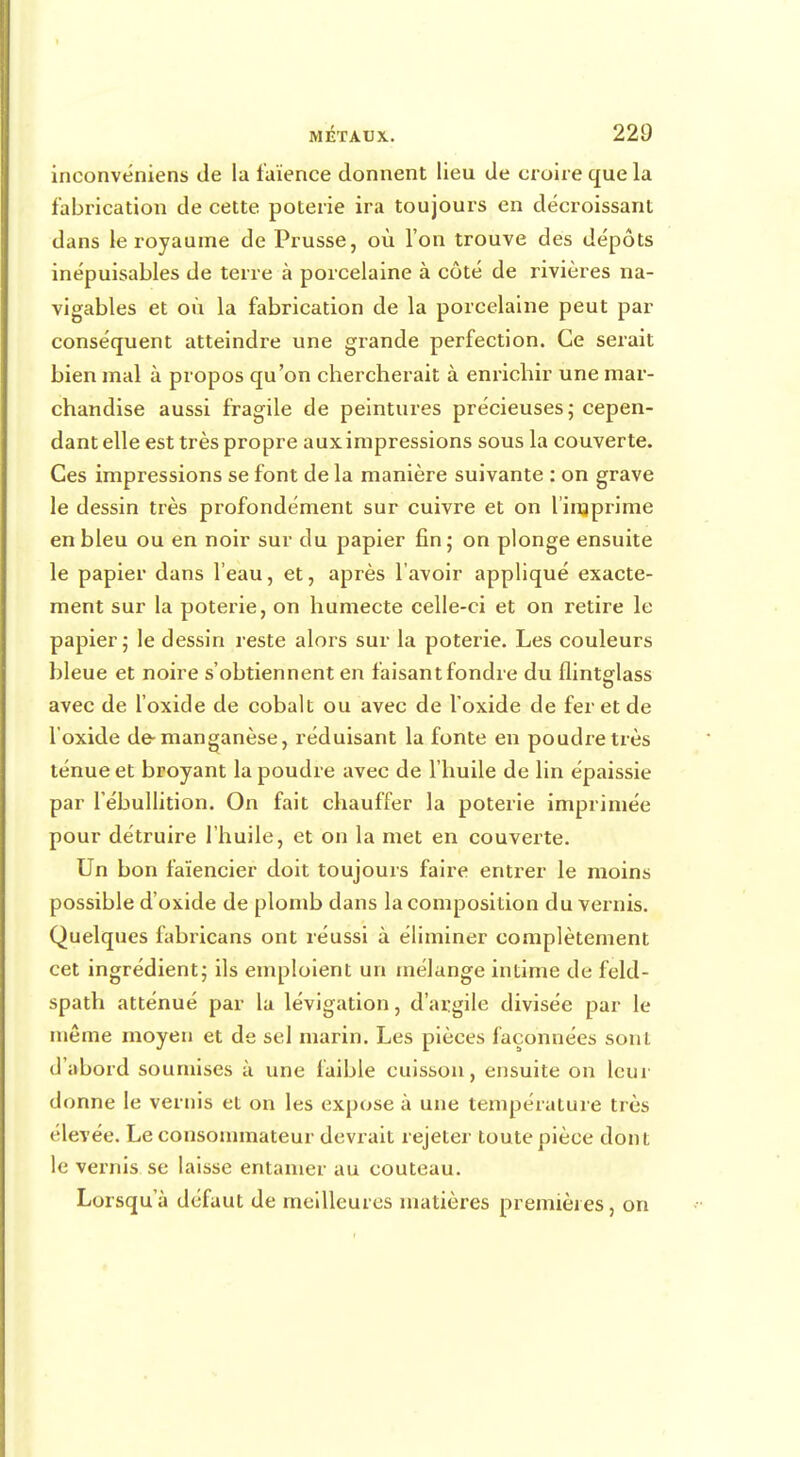 inconvéniens de la faïence donnent lieu de croire que la fabrication de cette poterie ira toujours en décroissant dans le royaume de Prusse, où l'on trouve des dépôts inépuisables de terre à porcelaine à côté de rivières na- vigables et où la fabrication de la porcelaine peut par conséquent atteindre une grande perfection. Ce serait bien mal à propos qu'on chercherait à enrichir une mar- chandise aussi fragile de peintures précieuses; cepen- dant elle est très propre aux impressions sous la couverte. Ces impressions se font de la manière suivante : on grave le dessin très profondément sur cuivre et on l'imprime en bleu ou en noir sur du papier fin; on plonge ensuite le papier dans l'eau, et, après l'avoir appliqué exacte- ment sur la poterie, on humecte celle-ci et on retire le papier; le dessin reste alors sur la poterie. Les couleurs bleue et noire s'obtiennent en faisant fondre du flintglass avec de l'oxide de cobalt ou avec de l'oxide de fer et de l'oxide de-manganèse, réduisant la fonte en poudre très ténue et broyant la poudre avec de l'huile de lin épaissie par l'ébullition. On fait chauffer la poterie imprimée pour détruire l'huile, et on la met en couverte. Un bon faïencier doit toujours faire entrer le moins possible d'oxide de plomb dans la composition du vernis. Quelques fabricans ont réussi à éliminer complètement cet ingrédient; ils emploient un mélange intime de feld- spath atténué par la lévigation, d'argile divisée par le même moyen et de sel marin. Les pièces façonnées sont d'abord soumises à une faible cuisson, ensuite on leur donne le vernis et on les expose à une température très élevée. Le consommateur devrait rejeter toute pièce dont le vernis se laisse entamer au couteau. Lorsqu'à défaut de meilleures matières premières, on