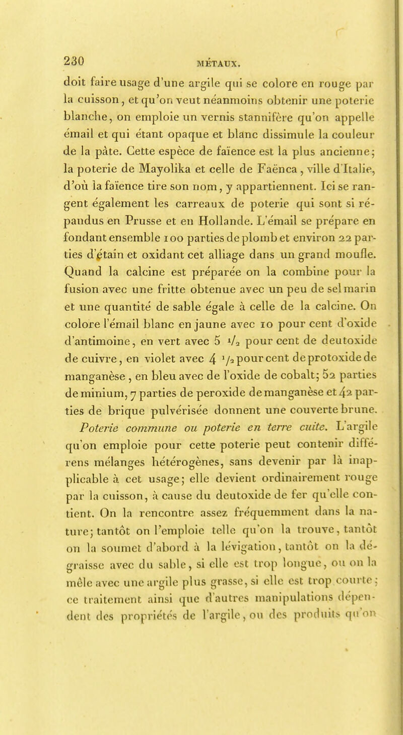 doit faire usage d'une argile qui se colore en rouge par la cuisson, et qu'on veut néanmoins obtenir une poterie blanche, on emploie un vernis stannifère qu'on appelle émail et qui étant opaque et blanc dissimule la couleur de la pâte. Cette espèce de faïence est la plus ancienne ; la poterie de Mayolika et celle de Faënca , ville d'Italie, d'où la faïence tire son nom, y appartiennent. Ici se ran- gent également les carreaux de poterie qui sont si ré- pandus en Prusse et en Hollande. L'émail se prépare en fondant ensemble 100 parties de plomb et environ 22 par- ties d'étain et oxidant cet alliage dans un grand moufle. Quand la calcine est préparée on la combine pour la fusion avec une fritte obtenue avec un peu de sel marin et une quantité de sable égale à celle de la calcine. On colore l'émail blanc en jaune avec 10 pour cent d'oxide d'antimoine, en vert avec 5 */2 pour cent de deutoxide de cuivre, en violet avec 4 7a pour cent deprotoxidede manganèse , en bleu avec de l'oxide de cobalt; 52 parties de minium, 7 parties de peroxide de manganèse et 42 par- ties de brique pulvérisée donnent une couverte brune. Poterie commune ou poterie en terre cuite. L'argile qu'on emploie pour cette poterie peut contenir diffé- rens mélanges hétérogènes, sans devenir par là inap- plicable à cet usage; elle devient ordinairement rouge par la cuisson, à cause du deutoxide de fer qu'elle con- tient. On la rencontre assez fréquemment dans la na- ture; tantôt on l'emploie telle qu'on la trouve, tantôt on la soumet d'abord à la lévigation, tantôt on la dé- graisse avec du sable, si elle est trop longue, ou on la mêle avec une argile plus grasse, si elle est trop courte : ce traitement ainsi que d'autres manipulations dépen- dent des propriétés de l'argile, ou des produis q*f*on