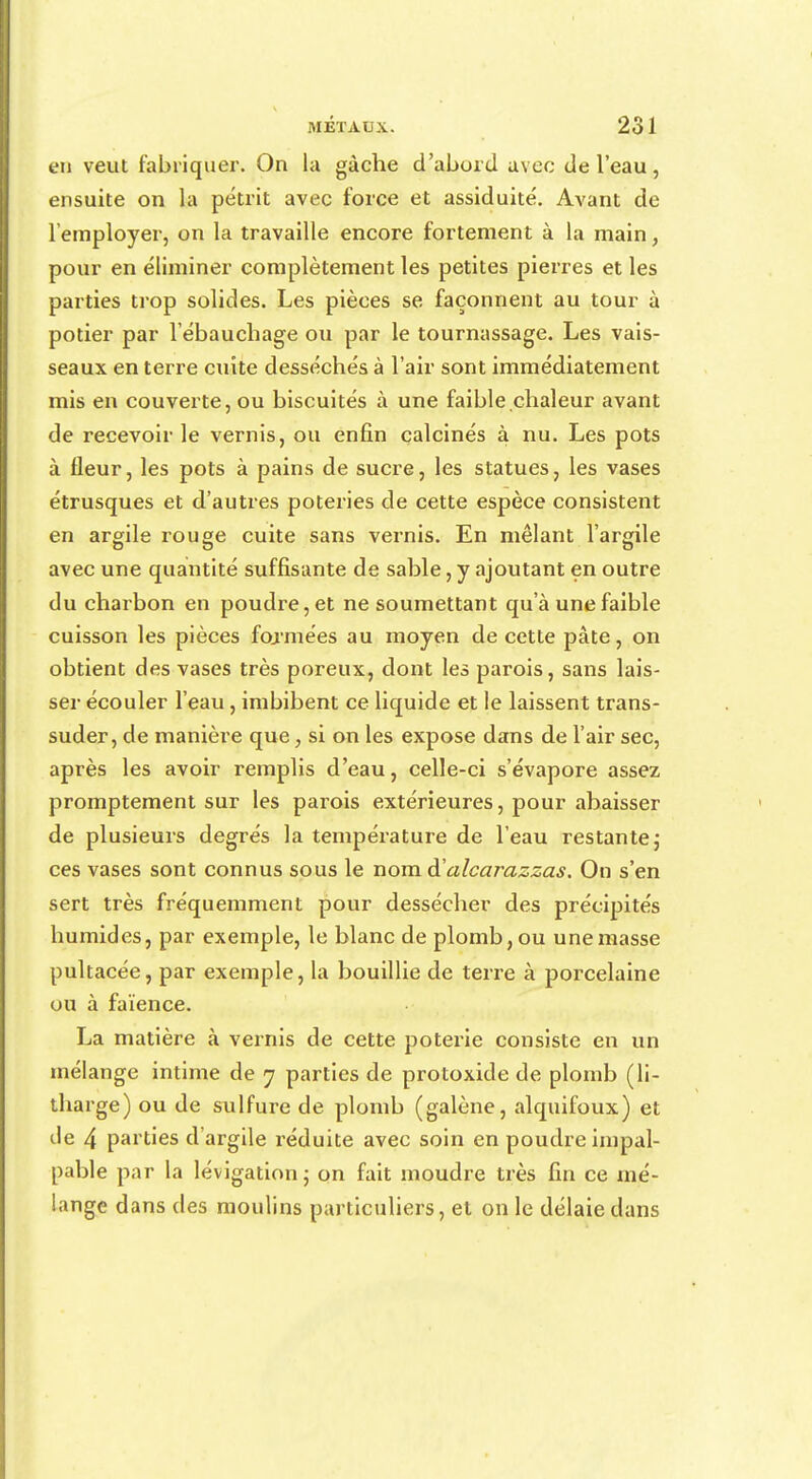 en veut fabriquer. On la gâche d'abord avec de l'eau, ensuite on la pétrit avec force et assiduité. Avant de l'employer, on la travaille encore fortement à la main, pour en éliminer complètement les petites pierres et les parties trop solides. Les pièces se façonnent au tour à potier par 1 ebauchage ou par le tournassage. Les vais- seaux en terre cuite desséchés à l'air sont immédiatement mis en couverte, ou biscuités à une faible.chaleur avant de recevoir le vernis, ou enfin calcinés à nu. Les pots à fleur, les pots à pains de sucre, les statues, les vases étrusques et d'autres poteries de cette espèce consistent en argile rouge cuite sans vernis. En mêlant l'argile avec une quantité suffisante de sable, y ajoutant en outre du charbon en poudre, et ne soumettant qu'à une faible cuisson les pièces formées au moyen de cette pâte, on obtient des vases très poreux, dont les parois, sans lais- ser écouler l'eau, imbibent ce liquide et le laissent trans- suder, de manière que, si on les expose dans de l'air sec, après les avoir remplis d'eau, celle-ci s'évapore assez promptement sur les parois extérieures, pour abaisser de plusieurs degrés la température de l'eau restante ; ces vases sont connus sous le nom ftalcarazzas. On s'en sert très fréquemment pour dessécher des précipités humides, par exemple, le blanc de plomb, ou une masse pultacée, par exemple, la bouillie de terre à porcelaine ou à faïence. La matière à vernis de cette poterie consiste en un mélange intime de 7 parties de protoxide de plomb (li- tharge) ou de sulfure de plomb (galène, alquifoux) et de 4 parties d'argile réduite avec soin en poudre impal- pable par la lévigation 5 on fait moudre très fin ce mé- lange dans des moulins particuliers, et on le délaie dans