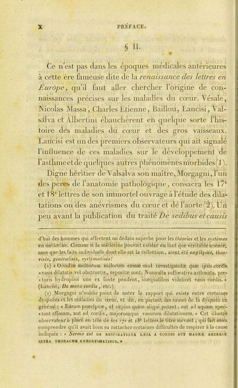 § II. te n^est pas dans les époques médicales antérieures à cette ère fameuse dite de la renaissance des lettres en Èurôpe, qu'il faut aller ckercher l'oHgine de con- naissances précises sur les maladies du cœur. Vésale, Nicolas Massa, Charles Etienne, Bailloii, Lâncisi, Val- sdva et Àlbertini ébauchèrent eh quelque sorte l'îiis- toire dés maladies du cœur et des gros vaisseaux. Larlcisi est un des premiers observateurs qui ait signalé l'influence de ces maladies sur le développement île l'asthmeetde quelques autres phénomènesmorbides(l). Digne héritier de Valsalva son maître,Morgagni, l'un des pères de l'anatomie pathologique, consacra les ï?* et 18* lettres de son immortel ouvrage à l'étude des dila- tations ou des anévrismes du cœur et de l'aorte (â), tfii peu avant la publication du traité t)e sedibus etcausis d'hui des laommes qui affectent uu dédain superbe pour les théories et les systèmes en médecih'e. Gomme si la médecine pouvait exister en tant que véritable Sciertcè; sans que les.faits individuels dont elle est la Oolleclion, aient été expliques, théo- risés, généralisés, systématisés ! (1) « Occultae mullorum niàlorllih cauSM sUnt itiVeSligatidde (Juaà i^Ms^rbtdls uvasis dilatatis vel obstructis, reposilîE sunt; Nonnulla suffocaliva asthmata, peo- » loris hyciropisis uno ex fonte pendent, inaeqiialibus videlicet vasîs cordis. » (Lahcisi, De»7>o<«corrf«, etc.) (2) Morgagni n'oublie point de noter le rapport qui existe entre certaines dyspnées et les iiiiiladies du tœar, tt dit, en parlant des causes de la dy«;[irièe èb gétiéral : « Eàrum praecipu.x, et fàçpius quoni aliqui pulant, aut ad aquam spec- »tant effusam, aut ad cordis, majorunique vasorum dilalationem. » Cet illustre observateur Q plac'é èn tête dé ies ij* ét 18* leltrèSle titré suivant, qui fait aisé/, comprendre qu'il avait bien su rattacher certaines difficultés de respirer à la cause indiquée : « Sermo est db nKsriKATio^B l.esà a cordis aux magr^ abtebia IfITttA THORACIU ANBURVSMATIBUS. >