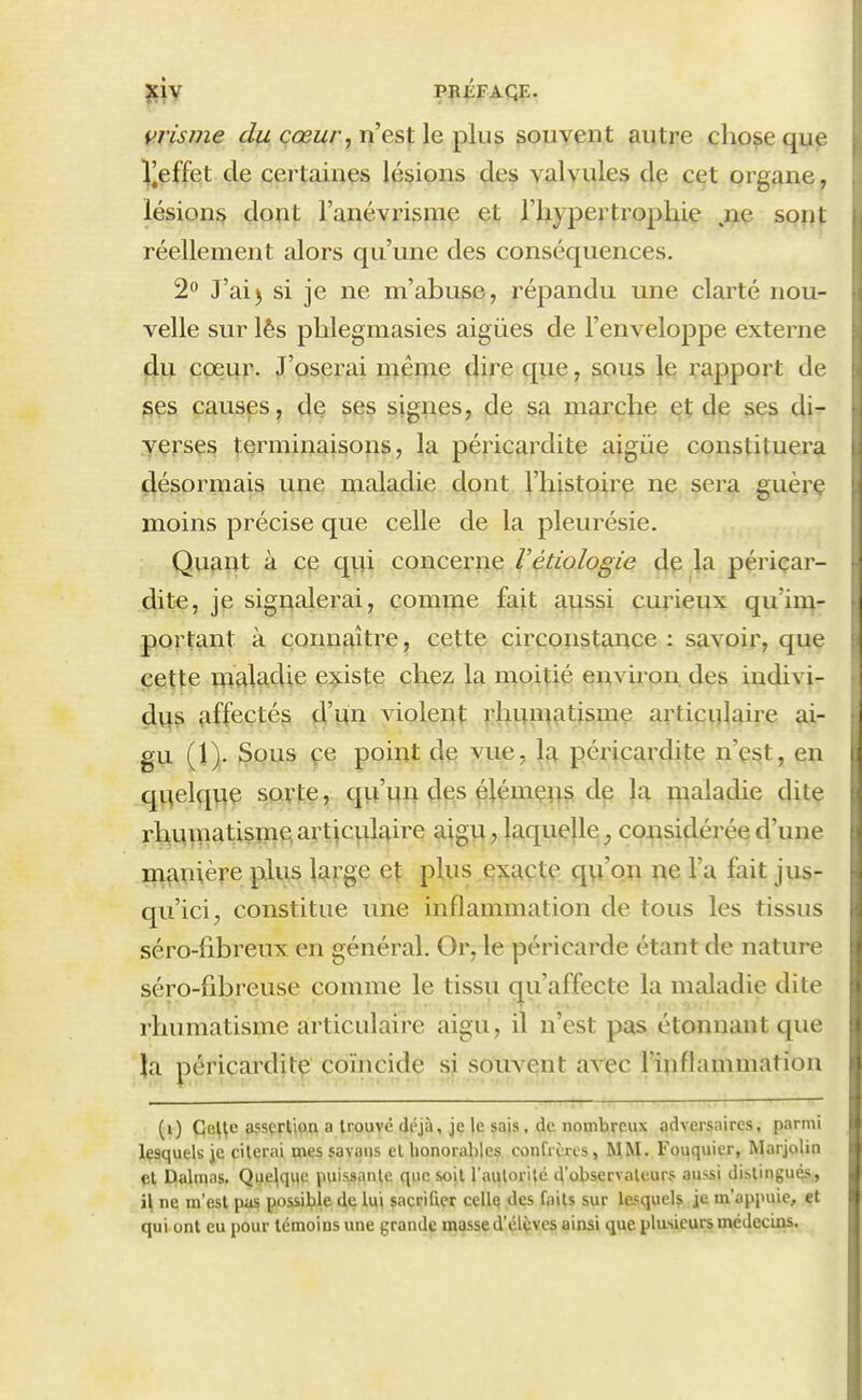 vrisme du cœur, n'est le plus souvent autre chose que !||effet de certaines lésions des valvules de cet organe, lésions dont l'anévrisniç et l'hypertrophie .ne sont réellement alors qu'une des conséquences. 2^ J'ai5 si je ne m'abuse, répandu une clarté nou- velle sur lês pblegmasies aiguës de l'enveloppe externe (lu cçeur. J'oserai mêine dire que, sous le rapport de ges causes, de ses signes, de sa marche et de ses di- yersçs terminaisons, la péricardite aigiie constituera désormais une maladie dont l'histoire ne sera guèrç moins précise que celle de la pleurésie. Quant à ce qui concerne Vétiologie de la périçar- dite, je signalerai, comme fait aussi curieux qu'im- portant à connaître^ cette circon^tîmce : savoir, que ccitte uialadie e:^iste! çbe? la nioitié environ, des indivi- dus affectés d'un violent; ^ihi^inatisme articulaire ai- gu (1). JSqus fe point de vue, la péricardite n'est, en qv^elque sorte, qu'un des élémens de la n^aladie dite rhuinatisme, articidaii^e aigu, laquelle, considérée d'une manière plus large et plus Qxaçte qu'on ne l'a fait jus- qu'ici, constitue une inflammation de tous les tissus séro-fibreux en général. Or, le péricarde étant de nature séro-fibreuse comme le tissu cju'affecte la maladie dite rhumatisme articulaire aigu, il n'est pas étonnant que la périçarditç coïncide sj. souvent avec l'inflammation (i) Cel^c assçrtipa a trouvé déjà, je le sais, de nombreux adversaires, parmi lesquels je citerai mes savans et honorables confrères, MM. Fouquier, Marjolin Dalmas. Quelque puissante que soit l'auloritc d'observateurs aussi di.-.tingués, i\ ne m'est pas possible de lui sacrifier cellq des faits sur lesquels je m'appuie, et qui ont eu pour témoins une grande masse d'élçvcs ainsi que plasieurs médecins.