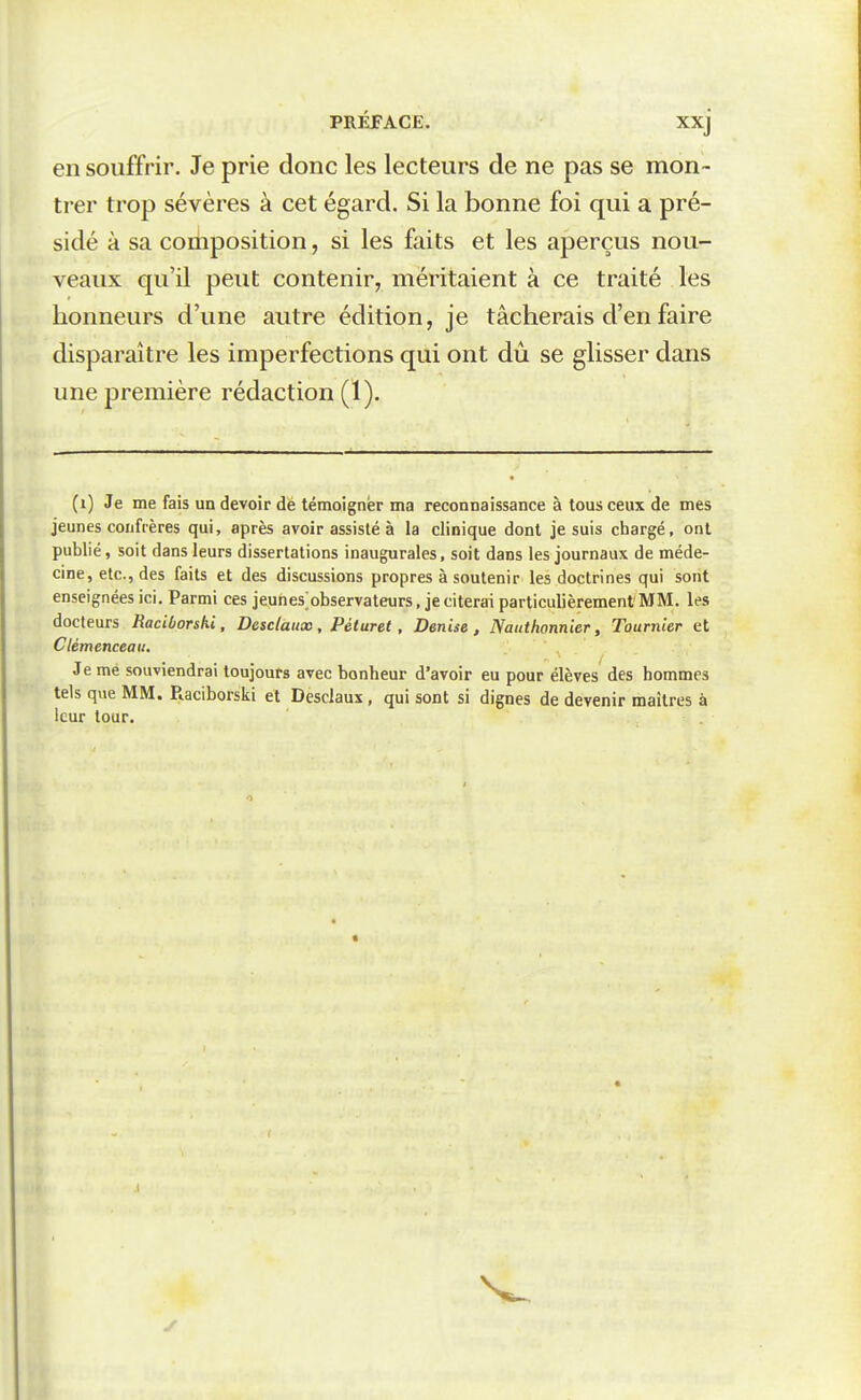 en souffrir. Je prie donc les lecteurs de ne pas se mon- trer trop sévères à cet égard. Si la bonne foi qui a pré- sidé à sa composition, si les faits et les aperçus nou- veaux qu'il peut contenir, méritaient à ce traité les honneurs d'une autre édition, je tâcherais d'en faire disparaître les imperfections qui ont dû se glisser dans une première rédaction (1). (i) Je me fais un devoir dé témoigner ma reconnaissance à tous ceux de mes jeunes confrères qui, après avoir assisté à la clinique dont je suis chargé, ont publié, soit dans leurs dissertations inaugurales, soit dans les journaux de méde- cine, etc., des faits et des discussions propres à soutenir les doctrines qui sont enseignées ici. Parmi ces jeunes^observateurs, je citerai particulièrement MM. les docteurs Raciborshi, Desclaitx, Péturet, Denise, Naiithonnier, Tournler et Clemenceau. Je me souviendrai toujours avec bonheur d'avoir eu pour élèves des hommes tels que MM. Raciborski et Desclaux, qui sont si dignes de devenir maîtres à leur tour.