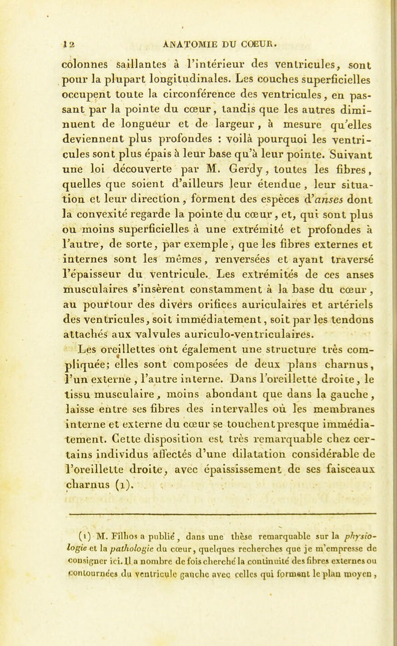 colonnes saillanles à l'intérieur des ventricules, sont pour la plupart longitudinales. Les couches superficielles occupent toute la circonférence des ventricules, en pas- sant par la pointe du cœur, tandis que les autres dimi- nuent de longueur et de largeur , à mesure qu'elles deviennent plus profondes : voilà pourquoi les ventri- cules sont plus épais à leur base qu'à leur pointe. Suivant une loi découverte par M. Gerdy, toutes les fibres, quelles que soient d'ailleurs leur étendue , leur situa- tion et leur direction, forment des espèces à'anses dont la convexité regarde la pointe du cœur, et, qui sont plus ou moins superficielles à une extrémité et profondes à l'autre, de sorte, par exemple, que les fibres externes et internes sont les mêmes, renversées et ayant traversé l'épaisseur du ventricule. Les extrémités de ces anses musculaires s'insèrent constamment à la base du cœur, au pourtour des divers orifices auriculaires et artériels des ventricules, soit immédiatement, soit par les tendons attachés aux valvules auriculo-ventriculaires. Les oreillettes ont également une structure très com- pliquée; elles sont composées de deux plans charnus, l'un externe , l'autre interne. Dans l'oreillette droite, le lissu musculaire, moins abondant que dans la gauche, laisse entre ses fibres des intervalles où les membranes interne et extei'ne du cœur se touchent presque immédia- tement. Cette disposition est très remarquable chez cer- tains individus atfectés d'une dilatation considérable de l'oi'elllette droite, avec épaississement de ses faisceaux charnus (i). (>) M. Fillios a publie? j dans une thèse remarquable sur la physio- logie et la pathologie du cœur, quelques recherches que je m'empresse de cousijjncr ici. Il a nombre de fois cherche'la conlinr.ilc des fibres externes ou conlournc'cs du vcnlriculc gaucho avec celles qui formant le plan mo^'cu,