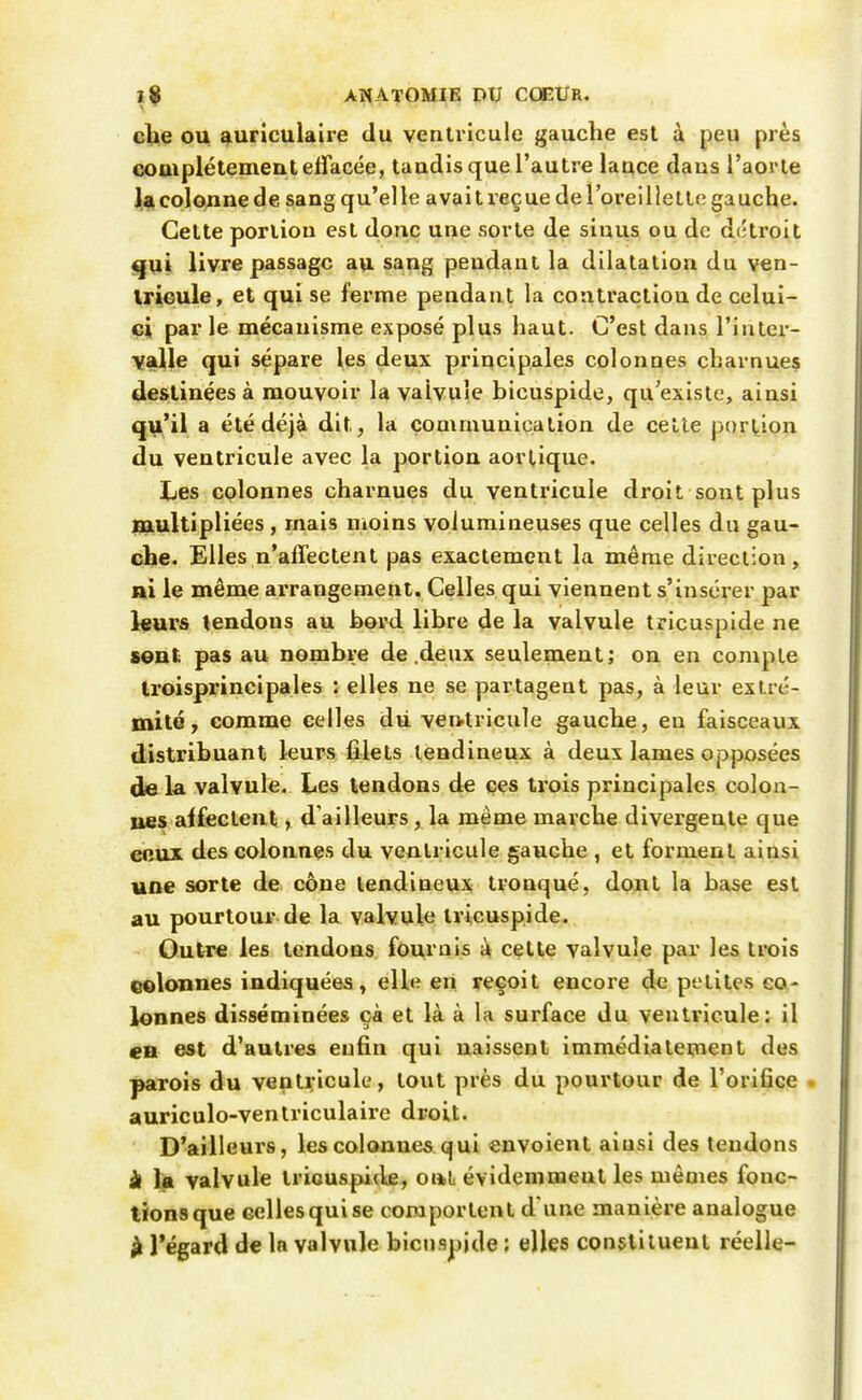 elle OU auriculaire du ventricule gauche est à peu près couiplétementelTacée, taudis que l'autre lauce dans l'aorte l,a colonne de sang qu'elle avait reçue de l'oreillette gauche. Celte portion est donc une sorte de sinus ou de détroit <|Ui livre passage au sang pendant la dilatation du ven- Irieule, et qui se ferme pendant la contraction de celui- ei par le mécanisme exposé plus haut. C'est dans l'inlei*- valle qui sépare les deux principales colonnes charnues destinées à mouvoir la valvule bicuspide, qu'existe, ainsi q^'il a été déjà dit, la communication de celle portion du ventricule avec la portion aorlique. Les colonnes charnues du ventricule droit sont plus multipliées , mais moins volumineuses que celles du gau- che. Elles n'affectent pas exactement la même direction, ai le même arrangement. Celles qui viennent s'insérer par leurs lendons au bord libre de la valvule tricusplde ne seul; pas au nombre de .deux seulement; on en compte Iroisprincipales : elles ne se partagent pas, à leur extré- mité, comme celles dii ven>tricule gauche, en faisceaux distribuant leurs filets tendineux à deux lames opposées de la valvule. Les tendons de ces trois principales coloa- ues alfectent, d'ailleurs, la même marche divergente que enux des colonnes du ventricule gauche , et forment ainsi une sorte de cône tendineux tronqué, dont la base est au pourtour de la valvule Iricuspide. Outre les tendons fournis à cette valvule par les trois eelonnes indiquées, elle en yeçoit encore de petites co- lonnes disséminées çà et là à la surface du ventricule: il eu est d'autres enfin qui naissent immédiatement des parois du ventricule, tout près du pourtour de l'orifice . auriculo-venlriculaire droit. D'ailleurs, les colonnes qui envoient ainsi des tendons à la valvule tricuspide, oaL évidemment les mêmes fonc- tions que celles qui se comportent d'une manière analogue à Tégard de la valvule bicuspide ; elles constituent réelle-