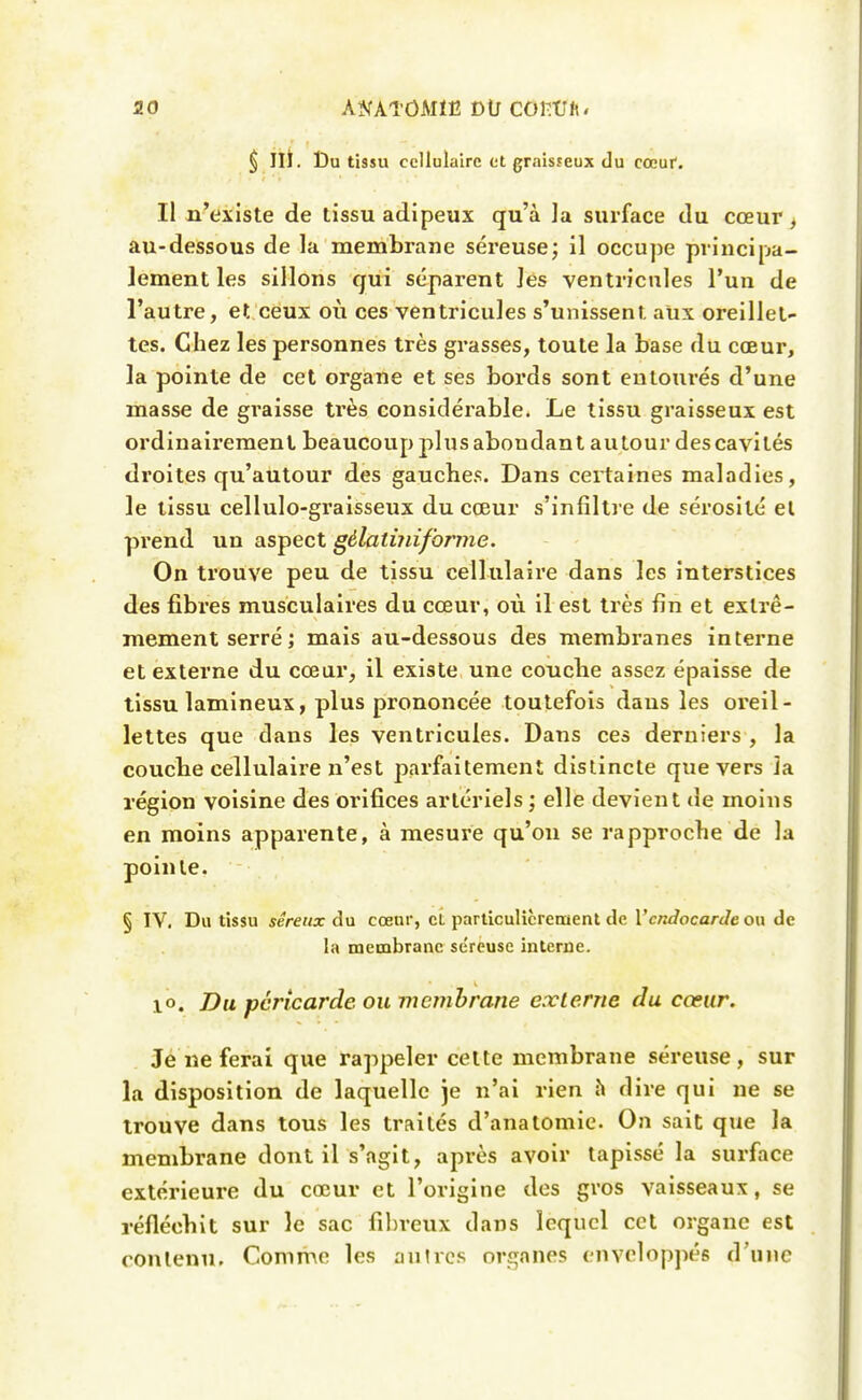 ^ IIÎ. Du tissu cellulaire et graisfeux du cœuf. Il n'existe de tissu adipeux qu'à la surface du cœur> au-dessous de la membrane séreuse; il occupe principa- lement les sillons qui séparent Jes ventricules l'un de l'autre, et ceux où ces ventricules s'unissent aux oreillet- tes. Chez les personnes très grasses, toute la base du cœur, la pointe de cet organe et ses bords sont entourés d'une masse de graisse très considérable. Le tissu graisseux est ordinairement beaucoup plus abondant autour des cavités droites qu'autour des gauches. Dans certaines maladies, le tissu cellulo-graisseux du cœur s'infiltre de sérosité el prend un aspect gélatùiiforme. On trouve peu de tissu cellulaire dans les interstices des fibres musculaires du cœur, où 11 est très fin et extrê- mement serré ; mais au-dessous des membranes interne et externe du cœur, il existe une couche assez épaisse de tissu lamineux, plus prononcée toutefois dans les oreil- lettes que dans les ventricules. Dans ces derniers , la couche cellulaire n'est parfaitement distincte que vers la région voisine des orifices artériels ; elle devient de moins en moins apparente, à mesure qu'on se rapproche de la pointe. § IV. Du tissu séreux du cœur, cL parlîculicreraent de Vcndocarde ou de la membrane séreuse interne. 10. Du péricarde ou membrane exlerne du cœur. Je ne ferai que rappeler cette membrane séreuse, sur la disposition de laquelle je n'ai rien h dire qui ne se trouve dans tous les traités d'anatomie. On sait que la membrane dont il s'agit, après avoir tapissé la surface extérieui'e du cœur et l'origine des gros vaisseaux, se réfléchit sur le sac fibreux dans lequel cet organe est contenu. Comme les autres organes enveloppés d'une