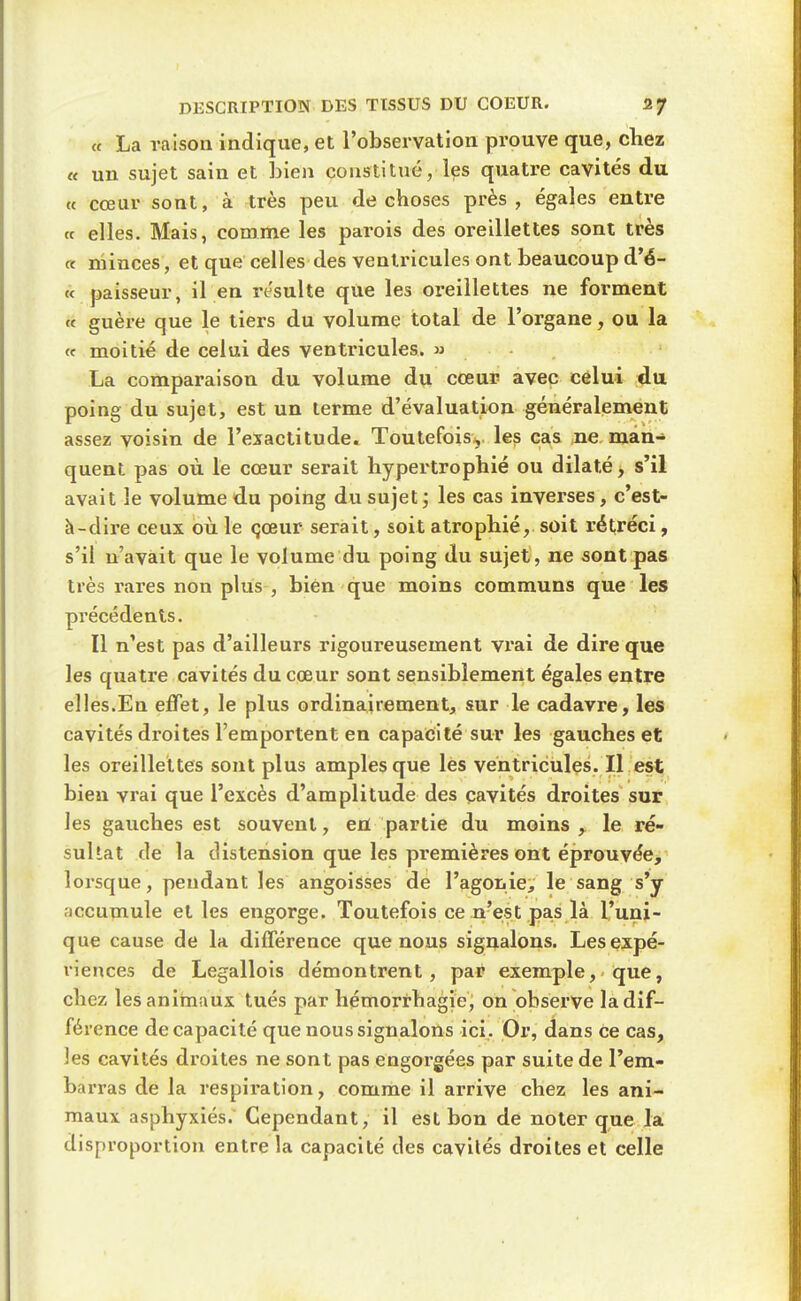 « La raison indique, et l'observation prouve que, chez « un sujet sain et Lien constitué, les quatre cavités du « cœur sont, à très peu de choses près, égales entre (t elles. Mais, comme les parois des oreillettes sont très « minces, et que celles des ventricules ont beaucoup d'é- c< paisseur, il en resuite que les oreillettes ne forment « guère que le tiers du volume total de l'organe, ou la <f moitié de celui des ventricules, w La comparaison du volume du cœuF avec celui du poing du sujet, est un terme d'évaluation généralement assez voisin de l'exactitude. Toutefois, les cas ne man- quent pas où le cœur serait hypertrophié ou dilaté, s'il avait le volume du poing du sujet; les cas inverses, c'est- à-dire ceux où le çœur serait, soit atrophié, soit rétréci, s'il n'avait que le volume du poing du sujet, ne sont pas très rares non pkis , bien que moins communs que les précédents. ■ Il n'est pas d'ailleurs rigoureusement vrai de dire que les quatre cavités du cœur sont sensiblement égales entre elles.En effet, le plus ordinairement, sur le cadavre, les cavités di'oites l'emportent en capacité sur les gauches et les oreillettes sont plus amples que les ventricules. Il est bien vrai que l'excès d'amplitude des cavités droites sur les gauches est souvent, en partie du moins, le ré- sultat de la distension que les premières ont éprouvée, lorsque, pendant les angoisses de l'agoiiie, le sang s'y accumule et les engorge. Toutefois ce .n'e;st pas là l'uni- que cause de la différence que nous signalons. Les expé- riences de Legallols démontrent, par exemple, que, chez les animaux tués par hémorrhagie, on observe la dif- férence de capacité que nous signalons ici. Or, dans ce cas, les cavités droites ne sont pas engorgées par suite de l'em- barras de la respii'ation, comme il arrive chez les ani- maux asphyxiés. Cependant, il est bon de noter que la disproportion entre la capacité des cavilés droites et celle