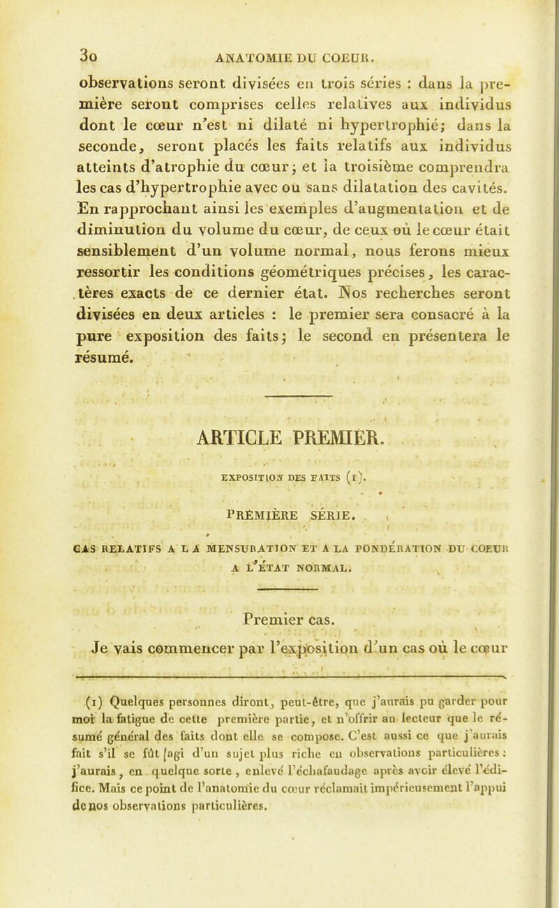 observations seront divisées en trois séries : dans la pre- mière seront comprises celles relatives aux individus dont le cœur n'est ni dilaté ni hypertrophié; dans la seconde, seront placés les faits relatifs aux individus atteints d'atrophie du cœur j et la troisième comprendra les cas d'hypertrophie avec où sans dilatation des cavités. En rapprochant ainsi les exertiples d'augmentation et de diminution du volume du cœur, de ceux où le cœur était sensiblement d'un volume normal, nous ferons mieux ressortir les conditions géométriques précises, les carac- .lères exacts de ce dernier état. Nos recherches seront divisées en deux articles : le premier sera consacré à la pure exposition des faits; le second en présentera le résumé. ARTICLE PREMIER. EXPOSITION DES FAITS (l). PREMIÈRE SÉRIE. CAS RELATIFS A LA MENSURATION ET A LA PONDERATION DU COEUll A l'État normal. Premier cas. Je vais commencer par rexj^s^tion d'un cas où le cœur (i) Quelques personnes diront, peuL-étre, que j'aurais pu garder pour moi la fatigue de cette première partie, et n'offrir au lecteur que le ré- sumé général des faits dont elle se compose. C'est aussi ce que j'aurais fait s'il se fût (agi d'un sujet plus riche eu observations particulières ; j'aurais, en quelque sorte , enlevé l'écliafaudagc apris avoir élevé l'édi- fice. Mais ce point de l'anatomie du cœur réclamait impérieusement l'nppui de nos observations particulières.