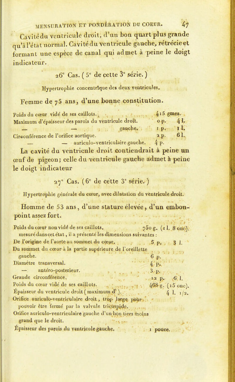 Cavilédii ventricule droit, d'un bon quart plus grande qu'à l'étal normal. Cavité du ventricule gauche, rétrécieet formant une espèce de canal qui admet à peine le doigt indicateur. 26' Cas. ( 5' de cette 3' série. ) Hypertrophie concentrique des deux ventricules. Femme de j5 ans, d'une bonne constitution. Poids du cœar vidé de ses caillots. ^ 4'^ gme$. Maximum d'e'paisseur des parois du ventricule droit. o p. 4 ^' — gauche. i p. il. Cireonférence de l'orifice aortique. 2 p. 61.. — auriculo-ventriculaire gauche. 4 P- La cavité du ventricule droit contiendrait à peine un œuf de pigeon; celle du ventricule gauche admet à peine le doigt indicateur Cas. (6^ de cette 3 série. ) Hypertrophie générale du cœur, avec dilatation du ventricule droit. Homme de 53 ans, d'une stature élevée, d'un embon- point assez fort. -, ■ f. > • Poids du cœur non vidé de ses caillots. jSo g. 1. 8 bn'c');. mesuré dans cet état, il a présenté les dimensions suivantes : De l'origine de l'aorte au sommet du ccepr. , , ,5 p, , 3 1. Du sommet du cœur à la partie supérieure de roreillctle gauche. 6 j). Diamètre transversal. 4 p*V — antéro-posterieur. , . , , .3,£. Grande circonférence. ,1.2 g. .6,1. Poids du cœar vidé de ses caillots. .. • ...... . , 4^8^g. (i5 onc). Épaisseur du ventricule droit (maximum d'). . ^1, j^a. Orifice auriculo-ventriculaire droit, troip^arge; pisUr. ' j)Ouvoir être fermé par la valvule tric,ùsj4de. Orifice auriculo-ventriculaire gauche d'un bon tiers moins grand que le droit.