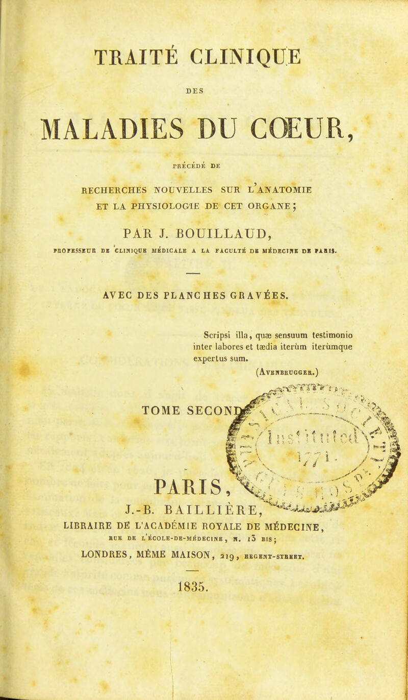 TRAITÉ CLINIQUE DES MALADIES DU CŒUR, rRÉcÉDÉ DE recherches nouvelles sur l’anatomie ET LA PHYSIOLOGIE DE CET ORGANE ; PAR J. BOUILLAÜD, rBOFBSSEDR DI CLIltlQDB MBDICÀLB A LA FACULTÉ SB U^DECIRB DE FABIS. AVEC DES PLANCHES GRAVÉES. Scripsi ilia, quæ sensuum teslimonio inter labores et tædia iterùm iterùmque expertus sum. (Averbeuggeb.) LIBRAIRE DE L’ACADÉMIE ROYALE DE MÉDECINE, BüK DE L ÉCOLE-DB-MliDECINB , H. l5 BÏS ; LONDRES y MÊME MAISON, 219 > bbgekt-stbkbt. 1835.