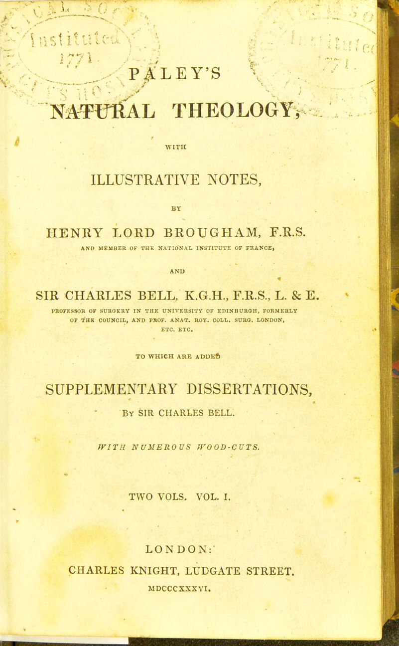 ^''iiisUtiitcd ; - s i C. PAI.EY-S NATURAL THEOLOGY, WITH ILLUSTRATIVE NOTES, BY HENRY LORD BROUGHAM, F.R.S. AND MEMBER OF THE NATIONAL INSTITUTE OF FRANCE, SIR CHARLES BELL, K.G.H., F.R.S., L. & E. PROFESSOR OF SURGERY IN THE UNIVERSITY OF EDINBURGH, FORMERLY OF THE COUNCIL, AND PROF. ANAT. ROY. COLL. SURG. LONDON, ETC. ETC. TO WHICH ARE ADDEfe SUPPLEMENTARY DISSERTATIONS, By SIR CHARLES BELL. WITH NUMEROUS IVOOD-CUTS. TWO VOLS. VOL. I. LONDON: CHARLES KNIGHT, LUDGATE STREET. MDCCCXXXVI. J