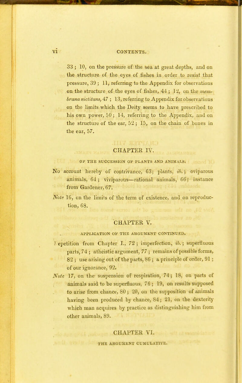 33 ; 10, on the pressure of the sea at great depths, and on the structure of the eyes of fishes in order to resist that pressure, 39 ; 11, referring to the Appendix for observations on the structure of the eyes of fishes, 44 ; 12, on the mem- brana nictitans, 47 ; 13, referring to Appendix for observations on the limits which the Deity seems to have prescribed to his own power, 50 ; 14, referring to the Appendix, and on the structure of the ear, 52; 15, on the chain of bones in the ear, 57. CHAPTER IV. OF THE SUCCESSION OF PLANTS AND ANIMALS. No account hereby of contrivance, 63; plants, ib.; oviparous animals, 64; viviparous—rational animals, 66; instance from Gardener, 67. Note 16, on the limits of the term of existence, and on reproduc- tion, 68. CHAPTER V. APPLICATION OF THE ARGUMENT CONTINUED. > epetition from Chapter I., 72 ; imperfection, ib.; superfluous parts, 74; atheistic argument, 77 ; remains of possible forms, 82 ; use arising out of the parts, 86 ; a principle of order, 91 : of our ignorance, 92. Note 17, on the- suspension of respiration, 74; 18, on parts of animals said to he superfluous. 76 ; 19, on results supposed to arise from chance, 80 ; 20, on the supposition of animals having been produced by chance, S4; 21, on the dextcrity which man acquires by practice as distinguishing him from other animals, 89. CHAPTER VI. THE ARGUMENT CUMULATIVE.