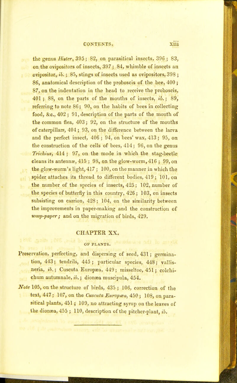 the genus Hitter, 395 ; 82, on parasitical insects, 396 ; 83, on the ovipositors of insects, 397; 84, whimble of insects an ovipositor, ib.; 85, stings of insects used as ovipositors, 398 ; 86, anatomical description of the proboscis of the bee, 400 ; 87, on the indentation in the head to receive the proboscis, 401 ; 88, on the parts of the mouths of insects, ib.; 89, referring to note 86; 90, on the habits of bees in collecting food, &c, 402 ; 91, description of the parts of the mouth of the common flea, 403; 92, on the structure of the mouths of caterpillars, 404; 93, on the difference between the larva and the perfect insect, 406 ; 94, on bees' wax, 413; 95, on the construction of the cells of bees, 414 ; 96, on the genus Trichius, 414 ; 97, on the mode in which the stag-beetle cleans its antenna?, 415 ; 98, on the glow-worm, 416 ; 99, on the glow-worm's light, 417 ; 100, on the manner in which the spider attaches its thread to different bodies, 419; 101, on the number of the species of insects, 425; 102, number of the species of butterfly in this country, 426 ; 103, on insects subsisting on carrion, 428; 104, on the similarity between the improvements in paper-making and the construction of wasp-paper ; and on the migration of birds, 429. CHAPTER XX. OF PLANTS. Preservation, perfecting, and dispersing of seed, 431; germina- tion, 443; tendrils, 445 ; particular species, 448; vallis- neria, ib.; Cuscuta Europaea, 449; misseltoe, 451; colchi- chum autumnale, ib.; dionaea muscipula, 454. Note 105, on the structure of birds, 435 ; 106, correction of the text, 447; 107, on the Cuscuta Europaa, 450; 108, on para- sitical plants, 451; 109, no attracting syrup on the leaves of the dionaoa, 455 ; 110, description of the pitcher-plant, ib.