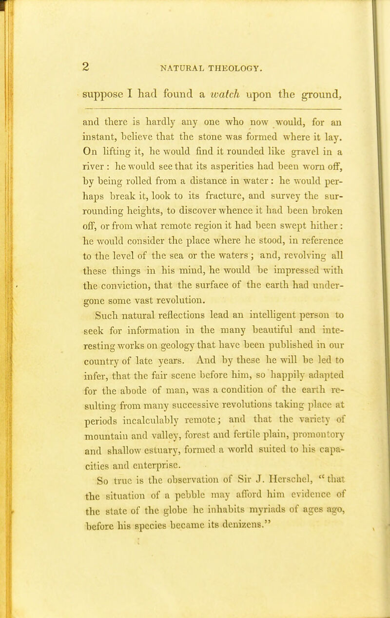 suppose I had found a watch upon the ground, and there is hardly any one who now would, for an instant, believe that the stone was formed where it lay. On lifting it, he would find it rounded like gravel in a river : he would see that its asperities had been worn off, by being rolled from a distance in water: he would per- haps break it, look to its fracture, and survey the sur- rounding heights, to discover whence it had been broken off, or from what remote region it had been swept hither : he would consider the place where he stood, in reference to the level of the sea or the waters; and, revolving all these things in his mind, he would be impressed with the conviction, that the surface of the earth had under- gone some vast revolution. Such natural reflections lead an intelligent person to seek for information in the many beautiful and inte- resting works on geology that have been published in our country of late years. And by these he will be led to infer, that the fair scene before him, so happily adapted for the abode of man, was a condition of the earth re- sulting from many successive revolutions taking place at periods incalculably remote; and that the variety of mountain and valley, forest and fertile plain, promontory and shallow estuary, formed a world suited to his capa- cities and enterprise. So true is the observation of Sir J. Herschel,  that the situation of a pebble may afford him evidence of the state of the globe he inhabits myriads of ages ago, before his species became its denizens.