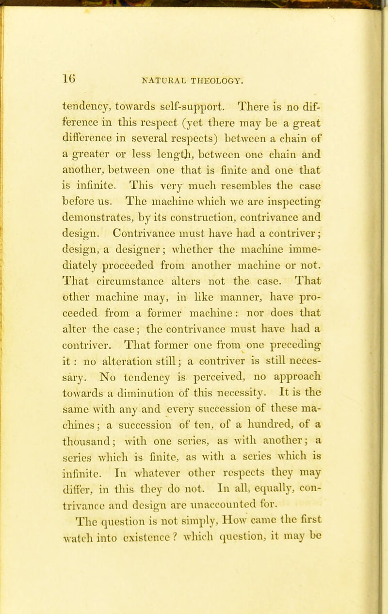 tendency, towards self-support. There is no dif- ference in this respect (yet there may be a great difference in several respects) between a chain of a greater or less length, between one chain and another, between one that is finite and one that is infinite. This very much resembles the case before us. The machine which we are inspecting demonstrates, by its construction, contrivance and design. Contrivance must have had a contriver; design, a designer; whether the machine imme- diately proceeded from another machine or not. That circumstance alters not the case. That other machine may, in like manner, have pro- ceeded from a former machine : nor does that alter the case; the contrivance must have had a contriver. That former one from one preceding it: no alteration still; a contriver is still neces- sary. No tendency is perceived, no approach towards a diminution of this necessity. It is the same with any and every succession of these ma- chines; a succession of ten, of a hundred, of a thousand; with one scries, as with another; a series which is finite, as with a series which is infinite. In whatever other respects they may differ, in this they do not. In all equally, con- trivance and design arc unaccounted for. The question is not simply, How came the first watch into existence ? which question, it may be