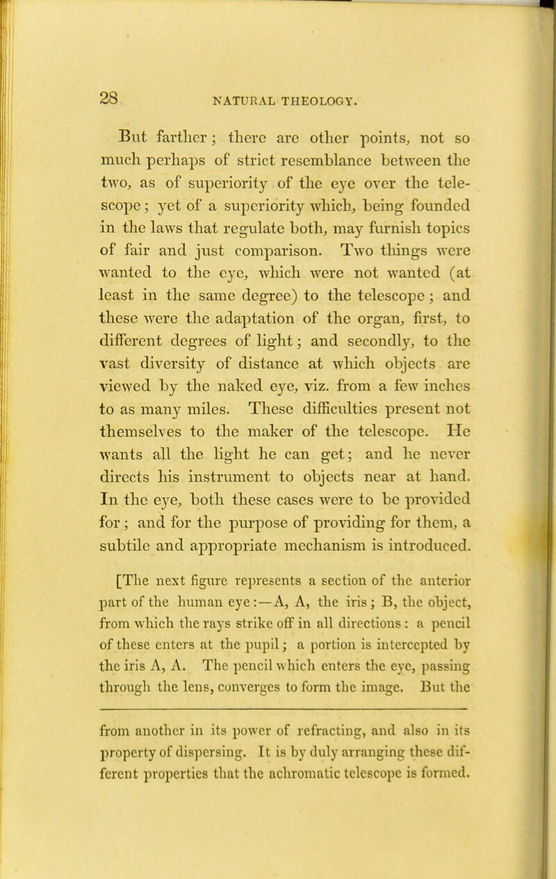 But farther; there are other points, not so much perhaps of strict resemblance between the two, as of superiority of the eye over the tele- scope ; yet of a superiority which, being founded in the laws that regulate both, may furnish topics of fair and just comparison. Two things were wanted to the eye, which were not wanted (at least in the same degree) to the telescope; and these were the adaptation of the organ, first, to different degrees of light; and secondly, to the vast diversity of distance at which objects are viewed by the naked eye, viz. from a few inches to as many miles. These difficulties present not themselves to the maker of the telescope. He wants all the light he can get; and he never directs his instrument to objects near at hand. In the eye, both these cases were to be provided for ; and for the purpose of providing for them, a subtile and appropriate mechanism is introduced. [The next figure represents a section of the anterior part of the human eye: —A, A, the iris; B, the ohject, from which the rays strike off in all directions : a pencil of these enters at the pupil; a portion is intercepted hy the iris A, A. The pencil which enters the eye, passing through the lens, converges to form the image. But the from another in its power of refracting, and also in its property of dispersing. It is hy duly arranging these dif- ferent properties that the achromatic telescope is formed.