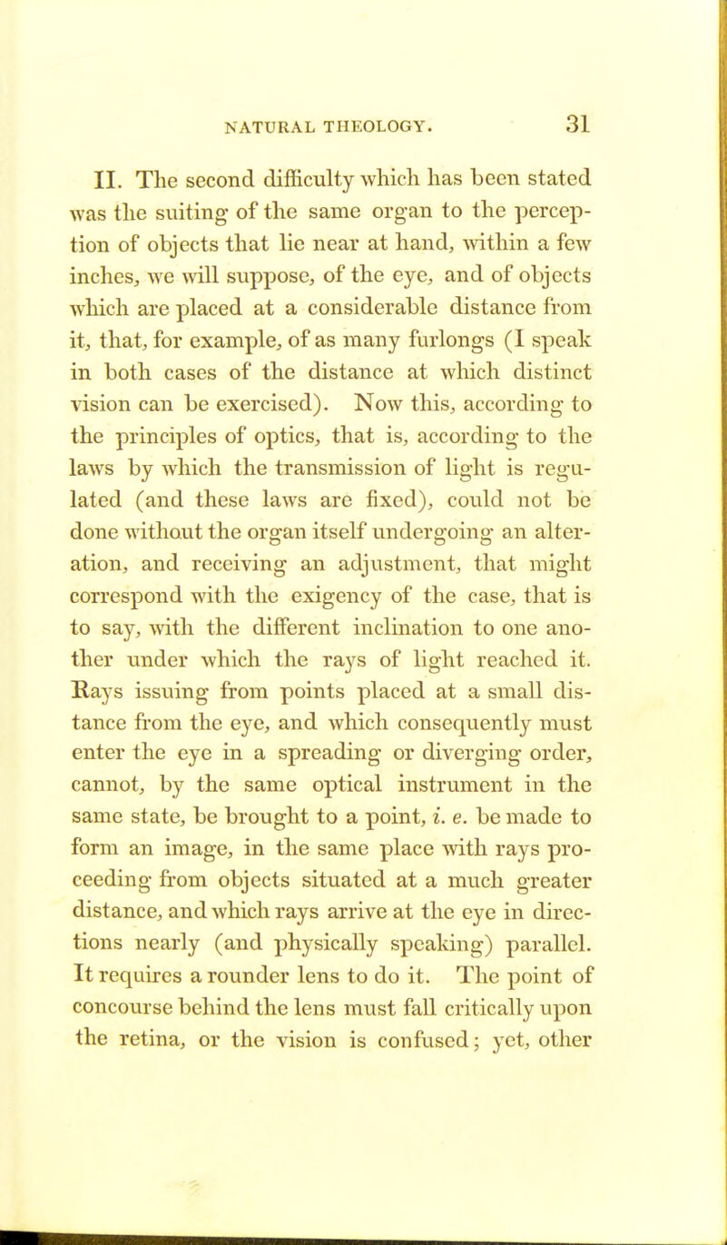 II. The second difficulty which has been stated was the suiting of the same organ to the percep- tion of objects that lie near at hand, within a few inches, we will suppose, of the eye, and of objects which are placed at a considerable distance from it, that, for example, of as many furlongs (I speak in both cases of the distance at which distinct vision can be exercised). Now this, according to the principles of optics, that is, according to the laws by which the transmission of light is regu- lated (and these laws are fixed), could not be done without the organ itself undergoing an alter- ation, and receiving an adjustment, that might correspond with the exigency of the case, that is to say, with the different inclination to one ano- ther under which the rays of light reached it. Rays issuing from points placed at a small dis- tance from the eye, and which consequently must enter the eye in a spreading or diverging order, cannot, by the same optical instrument in the same state, be brought to a point, i. e. be made to form an image, in the same place with rays pro- ceeding from objects situated at a much greater distance, and which rays arrive at the eye in direc- tions nearly (and physically speaking) parallel. It requires a rounder lens to do it. The point of concourse behind the lens must fall critically upon the retina, or the vision is confused; yet, other