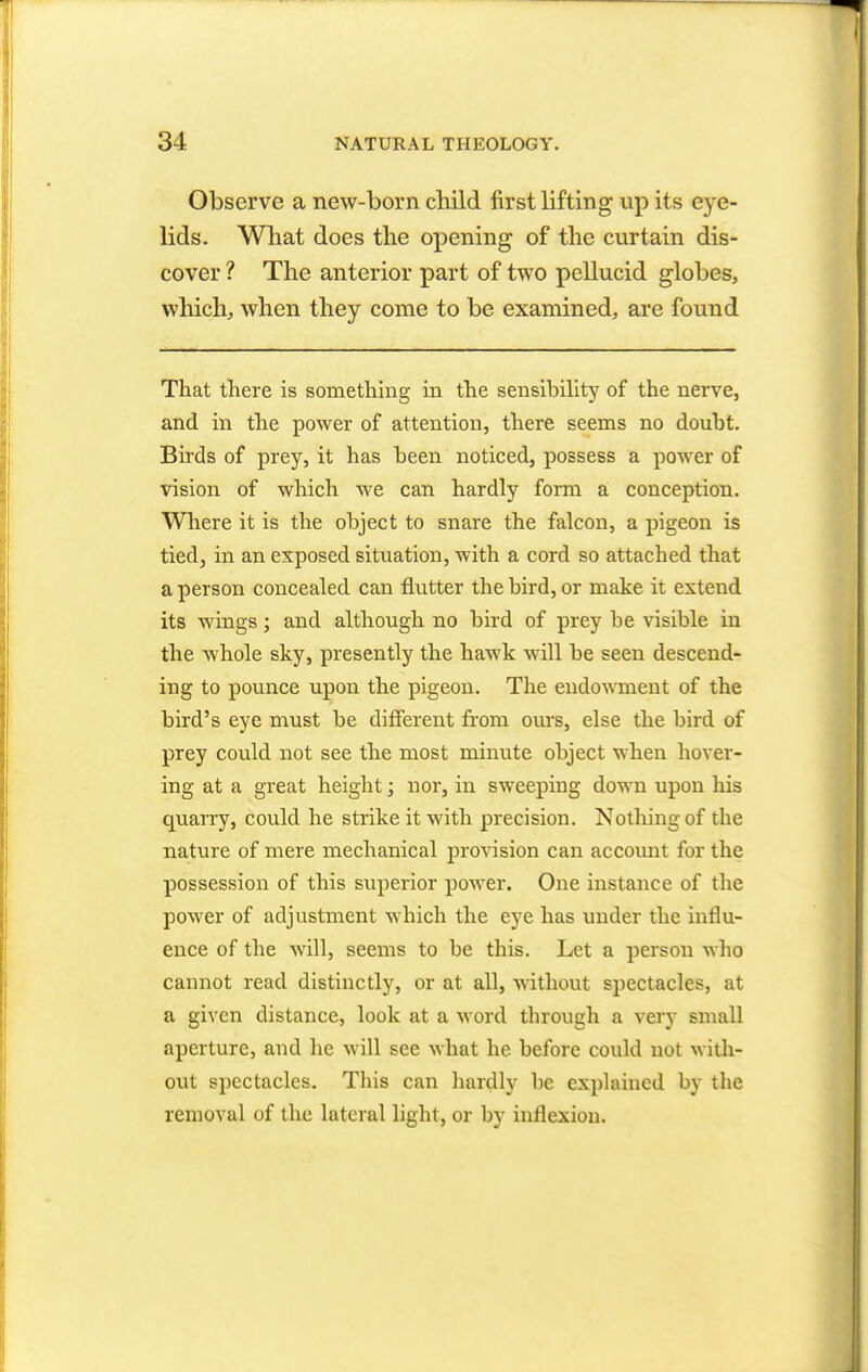 Observe a new-born child first lifting up its eye- lids. What does the opening of the curtain dis- cover ? The anterior part of two pellucid globes, which, when they come to be examined, are found That there is something in the sensibility of the nerve, and in the power of attention, there seems no doubt. Birds of prey, it has been noticed, possess a power of vision of which we can hardly form a conception. Where it is the object to snare the falcon, a pigeon is tied, in an exposed situation, with a cord so attached that a person concealed can flutter the bird, or make it extend its wings; and although no bird of prey be visible in the whole sky, presently the hawk will be seen descend- ing to pounce upon the pigeon. The endowment of the bird's eye must be different from ours, else the bird of prey could not see the most minute object when hover- ing at a great height; nor, in sweeping down upon his quarry, could he strike it with precision. Nothing of the nature of mere mechanical provision can account for the possession of this superior power. One instance of the power of adjustment which the eye has under the influ- ence of the will, seems to be this. Let a person who cannot read distinctly, or at all, without spectacles, at a given distance, look at a word through a very small aperture, and he will see what he before could not with- out spectacles. This can hardly be explained by the removal of the lateral light, or by inflexion.