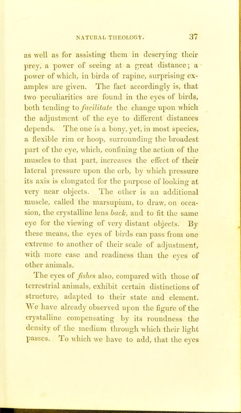 as well as for assisting them in descrying- their prey, a power of seeing at a great distance; a power of which, in birds of rapine, surprising ex- amples are given. The fact accordingly is, that two peculiarities are found in the eyes of birds, both tending to facilitate the change upon which the adjustment of the eye to different distances depends. The one is a boivy, yet, in most species, a flexible rim or hoop, surrounding the broadest part of the eye, which, confining the action of the muscles to that part, increases the effect of their lateral pressure upon the orb, by which pressure its axis is elongated for the purpose of looking at very near objects. The other is an additional muscle, called the marsupium, to draw, on occa- sion, the crystalline lens back, and to fit the same eye for the viewing of very distant objects. By these means, the eyes of birds can pass from one extreme to another of their scale of adjustment, with more case and readiness than the eyes of other animals. The eyes of fishes also, compared with those of terrestrial animals, exhibit certain distinctions of structure, adapted to their state and element. We have already observed upon the figure of the crystalline compensating by its roundness the density of the medium through which their light passes. To which we have to add, that the eyes