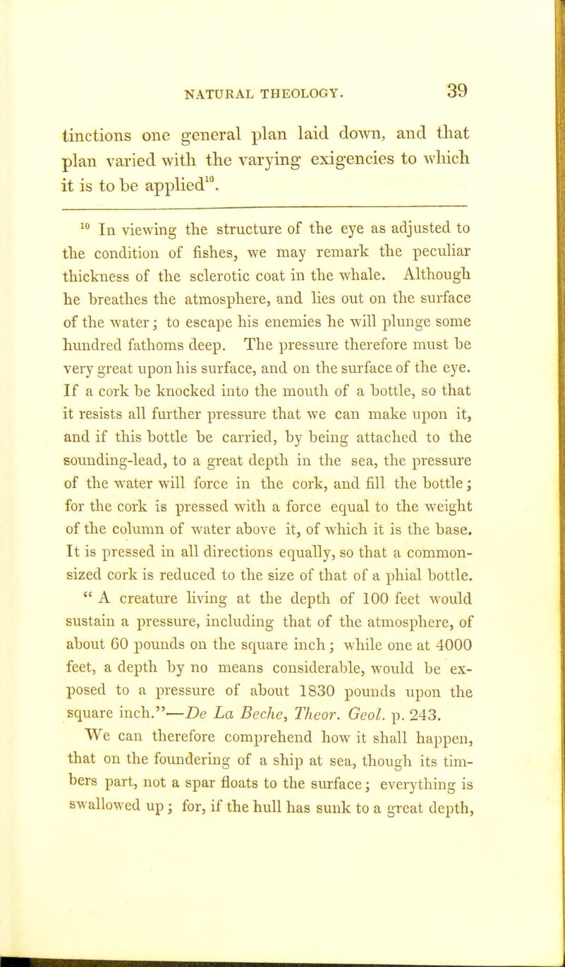 Unctions one general plan laid down, and that plan varied with the varying exigencies to which it is to be applied10. 10 In viewing the structure of the eye as adjusted to the condition of fishes, we may remark the peculiar thickness of the sclerotic coat in the whale. Although he hreathes the atmosphere, and lies out on the surface of the water; to escape his enemies he will plunge some hundred fathoms deep. The pressure therefore must he very great upon his surface, and on the surface of the eye. If a cork be knocked into the mouth of a bottle, so that it resists all further pressure that we can make upon it, and if this bottle be carried, by being attached to the sounding-lead, to a great depth in the sea, the pressure of the water will force in the cork, and fill the bottle; for the cork is pressed with a force equal to the weight of the column of water above it, of which it is the base. It is pressed in all directions equally, so that a common- sized cork is reduced to the size of that of a phial bottle.  A creature living at the depth of 100 feet would sustain a pressure, including that of the atmosphere, of about 60 pounds on the square inch; while one at 4000 feet, a depth by no means considerable, would be ex- posed to a pressure of about 1830 pounds upon the square inch.—De La Beche, Theor. Geol. p. 243. We can therefore comprehend how it shall happen, that on the foundering of a ship at sea, though its tim- bers part, not a spar floats to the surface; everything is swallowed up; for, if the hull has sunk to a great depth,