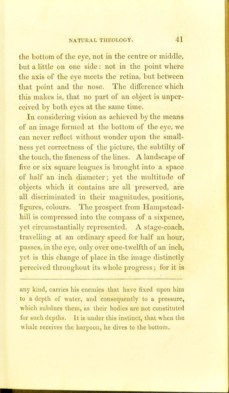 the bottom of the eye, not in the centre or middle, but a little on one side: not in the point where the axis of the eye meets the retina, but between that point and the nose. The difference which this makes is, that no part of an object is unper- ceived by both eyes at the same time. In considering vision as achieved by the means of an image formed at the bottom of the eye, we can never reflect without wonder upon the small- ness yet correctness of the picture, the subtilty of the touch, the fineness of the lines. A landscape of five or six square leagues is brought into a space of half an inch diameter; yet the multitude of objects which it contains are all preserved, are all discriminated in their magnitudes, positions, figures, colours. The prospect from Hampstead- hill is compressed into the compass of a sixpence, yet circumstantially represented. A stage-coach, travelling at an ordinary speed for half an hour, passes, in the eye, only over one-twelfth of an inch, yet is this change of place in the image distinctly perceived throughout its whole progress; for it is any kind, carries his enemies that have fixed upon him to a depth of water, and consequently to a pressure, which subdues them, as their bodies are not constituted for such depths. It is under this instinct, that when the whale receives the harpoon, he dives to the bottom.