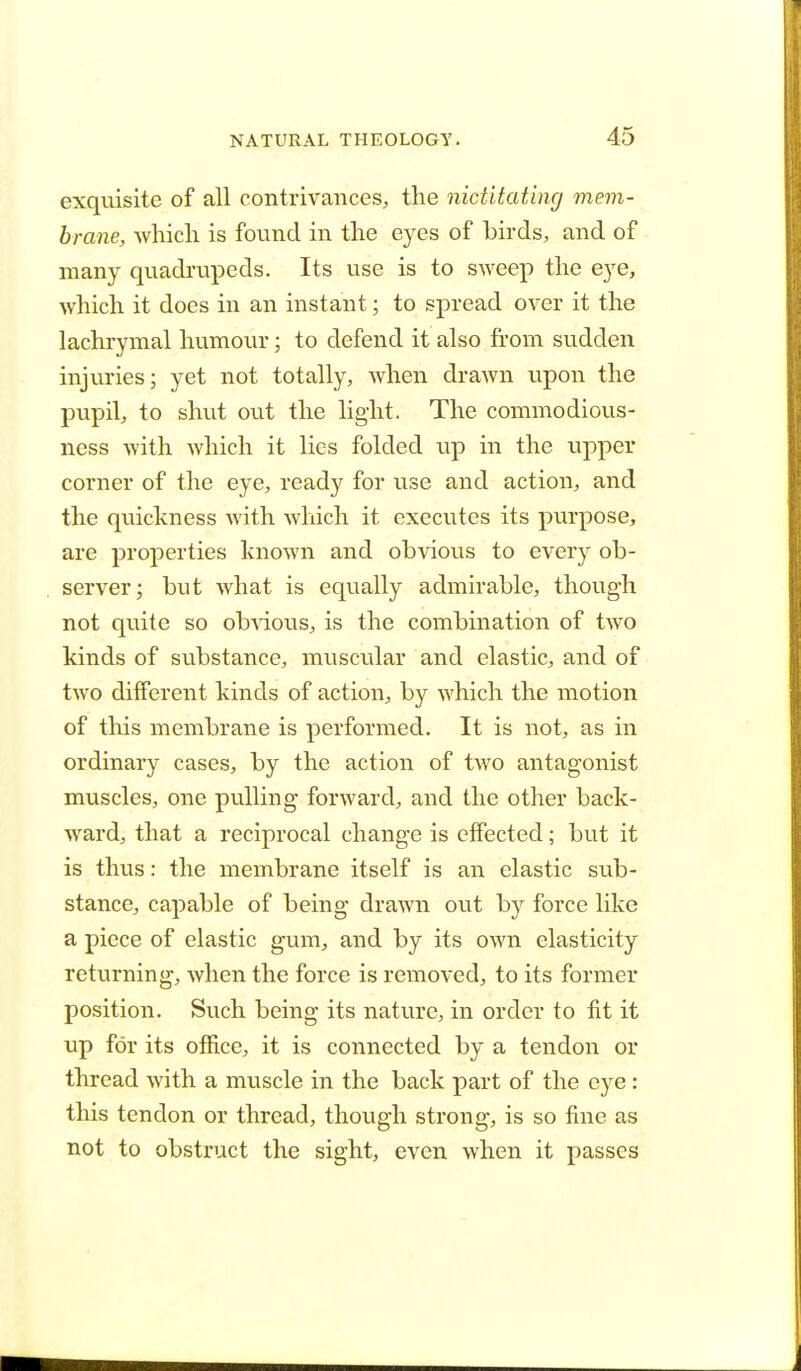 exquisite of all contrivances, the nictitating mem- brane, which is found in the eyes of birds, and of many quadrupeds. Its use is to sweep the eye, which it does in an instant; to spread over it the lachrymal humour; to defend it also from sudden injuries; yet not totally, when drawn upon the pupil, to shut out the light. The cominodious- ness with which it lies folded up in the upper corner of the eye, ready for use and action, and the quickness with which it executes its purpose, are properties known and obvious to every ob- server; but what is equally admirable, though not quite so obvious, is the combination of two kinds of substance, muscular and elastic, and of two different kinds of action, by which the motion of this membrane is performed. It is not, as in ordinary cases, by the action of two antagonist muscles, one pulling forward, and the other back- ward, that a reciprocal change is effected; but it is thus: the membrane itself is an elastic sub- stance, capable of being drawn out by force like a piece of elastic gum, and by its own elasticity returning, Avhen the force is removed, to its former position. Such being its nature, in order to fit it up for its office, it is connected by a tendon or thread with a muscle in the back part of the eye: this tendon or thread, though strong, is so fine as not to obstruct the sight, even when it passes
