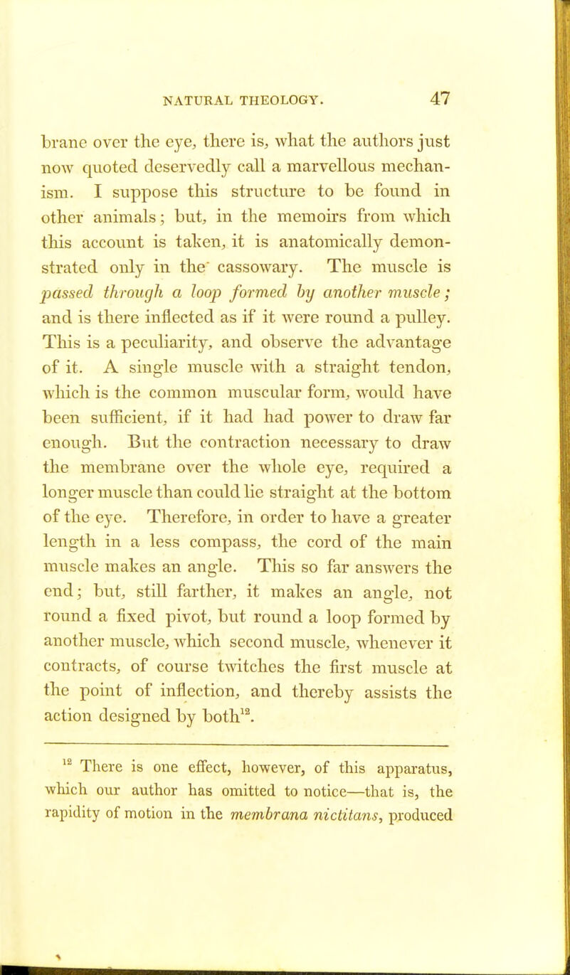 brane over the eye, there is, what the authors just now quoted deservedly call a marvellous mechan- ism. I suppose this structure to be found in other animals ; but, in the memoirs from which this account is taken, it is anatomically demon- strated only in the cassowary. The muscle is passed through a loop formed by another muscle; and is there inflected as if it were round a pulley. This is a peculiarity, and observe the advantage of it. A single muscle with a straight tendon, which is the common muscular form, would have been sufficient, if it had had power to draw far enough. But the contraction necessary to draw the membrane over the whole eye, required a longer muscle than could lie straight at the bottom of the eye. Therefore, in order to have a greater length in a less compass, the cord of the main muscle makes an angle. This so far answers the end; but, still farther, it makes an angle, not round a fixed pivot, but round a loop formed by another muscle, which second muscle, whenever it contracts, of course twitches the first muscle at the point of inflection, and thereby assists the action designed by both12. 12 There is one effect, however, of this apparatus, which our author has omitted to notice—that is, the rapidity of motion in the membrana nictitans, produced