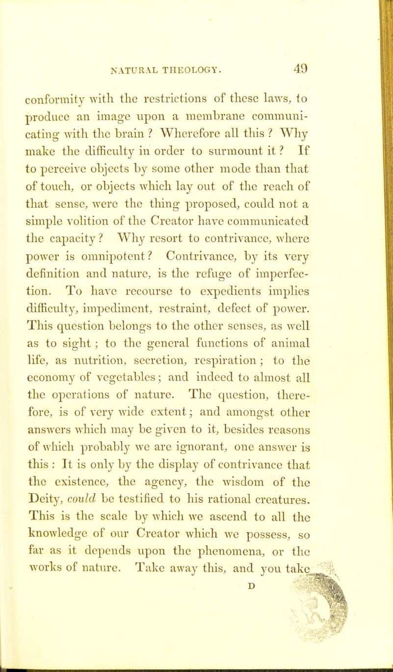 conformity with the restrictions of these laws, to produce an image upon a membrane communi- cating with the brain ? Wherefore all this ? Why make the difficulty in order to surmount it ? If to perceive objects by some other mode than that of touch, or objects which lay out of the reach of that sense, were the thing proposed, could not a simple volition of the Creator have communicated the capacity ? Why resort to contrivance, where power is omnipotent? Contrivance, by its very definition and nature, is the refuge of imperfec- tion. To have recourse to expedients implies difficulty, impediment, restraint, defect of power. This question belongs to the other senses, as well as to sight; to the general functions of animal life, as nutrition, secretion, respiration ; to the economy of vegetables; and indeed to almost all the operations of nature. The question, there- fore, is of very wide extent; and amongst other answers which may be given to it, besides reasons of which probably we are ignorant, one answer is this : It is only by the display of contrivance that the existence, the agency, the wisdom of the Deity, could be testified to his rational creatures. This is the scale by which we ascend to all the knowledge of our Creator which we possess, so far as it depends upon the phenomena, or the works of nature. Take away this, and you take