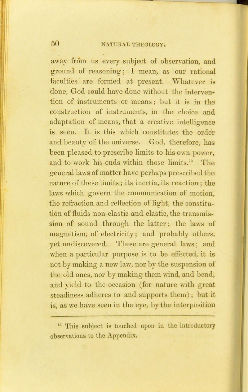 away from us every subject of observation, and ground of reasoning; I mean, as our rational faculties are formed at present. Whatever is done, God could have done without the interven- tion of instruments or means; but it is in the construction of instruments, in the choice and adaptation of means, that a creative intelligence is seen. It is this which constitutes the order and beauty of the universe. God, therefore, has been pleased to prescribe limits to his own power, and to work his ends within those limits.13 The general laws of matter have perhaps prescribed the nature of these limits ; its inertia, its reaction ; the laws which govern the communication of motion, the refraction and reflection of light, the constitu- tion of fluids non-elastic and elastic, the transmis- sion of sound through the latter; the laws of magnetism, of electricity; and probably others, yet undiscovered. These are general laws: and when a particular purpose is to be effected, it is not by making a new law, nor by the suspension of the old ones, nor by making them wind, and bend, and yield to the occasion (for nature with great steadiness adheres to and supports them) ; but it is, as we have seen in the eye, by the interposition 13 This subject is touched upon in the introductory observations to the Appendix.