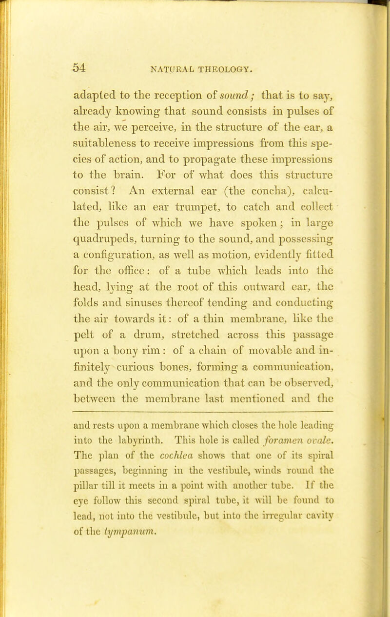 adapted to the reception of sound ; that is to say, already knowing that sound consists in pulses of the air, we perceive, in the structure of the ear, a suitableness to receive impressions from this spe- cies of action, and to propagate these impressions to the brain. For of what does this structure consist? An external ear (the concha), calcu- lated, like an ear trumpet, to catch and collect the pulses of which we have spoken; in large quadrupeds, turning to the sound, and possessing a configuration, as well as motion, evidently fitted for the office: of a tube which leads into the head, lying at the root of this outward ear, the folds and sinuses thereof tending and conducting the air towards it: of a thin membrane, like the pelt of a drum, stretched across this passage upon a bony rim : of a chain of movable and in- finitely curious bones, forming a communication, and the only communication that can be observed, between the membrane last mentioned and the and rests upon a membrane which closes the hole leading into the labyrinth. This hole is called foramen ovale. The plan of the cochlea shows that one of its spiral passages, beginning in the vestibule, winds round the pillar till it meets in a point with another tube. If the eye follow this second spiral tube, it will be found to lead, not into the vestibule, but into the irregular cavity of the tympanum.