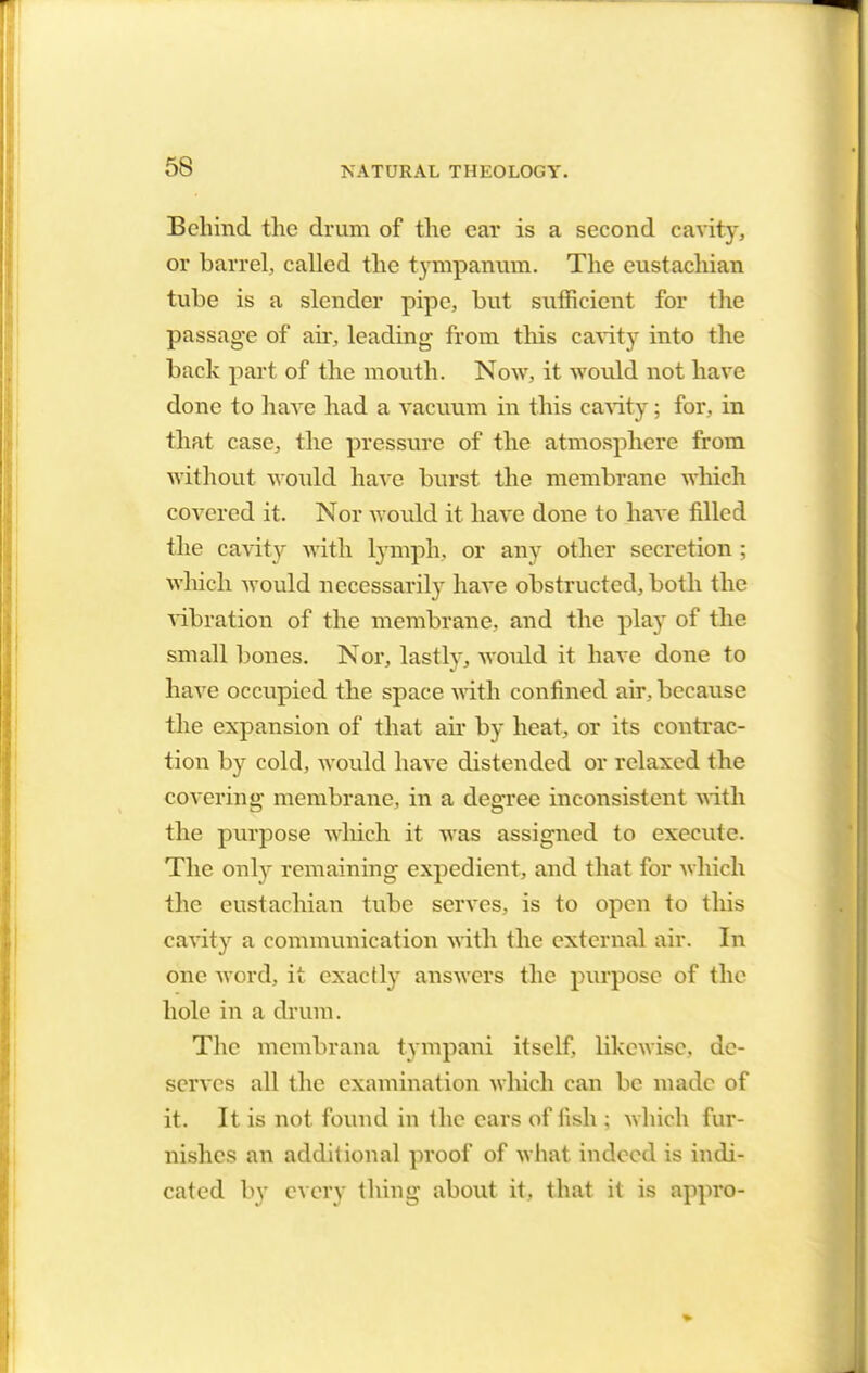 Behind the drum of the ear is a second cavity, or barrel, called the tympanum. The eustachian tube is a slender pipe, but sufficient for the passage of air, leading- from this cavity into the back part of the mouth. Now, it would not have done to have had a vacuum in this cavity; for, in that case, the pressure of the atmosphere from without would have burst the membrane which covered it. Nor would it have done to have filled the cavity with lymph, or any other secretion ; which would necessarily have obstructed, both the vibration of the membrane, and the play of the small bones. Nor, lastly, would it have done to have occupied the space with confined air, because the expansion of that air by heat, or its contrac- tion by cold, would have distended or relaxed the covering membrane, in a degree inconsistent with the purpose which it was assigned to execute. The only remaining expedient, and that for which the eustachian tube serves, is to open to this cavity a communication with the external air. In one word, it exactly answers the purpose of the hole in a drum. The membrana tympani itself, likewise, de- serves all the examination which can be made of it. It is not found in the cars of fish ; which fur- nishes an additional proof of what indeed is indi- cated by every thing about it. that it is appro-