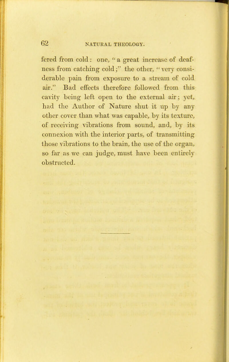 fered from cold : one,  a great increase of deaf- ness from catching cold f the other,  very consi- derable pain from exposure to a stream of cold air. Bad effects therefore followed from this cavity being left open to the external air; yet, had the Author of Nature shut it up by any other cover than what was capable, by its texture, of receiving vibrations from sound, and, by its connexion with the interior parts, of transmitting those vibrations to the brain, the use of the organ, so far as we can judge, must have been entirely obstructed.