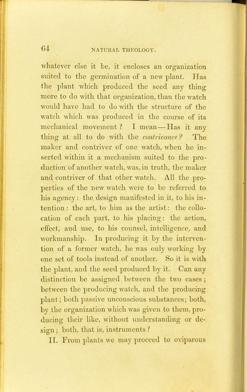 G4 whatever else it be, it encloses an organization suited to the germination of a new plant. Has the plant which produced the seed any thing more to do with that organization, than the watch would have had to do Avith the structure of the watch which was produced in the course of its mechanical movement ? I mean—Has it any thing at all to do with the contrivance ? The maker and contriver of one watch, when he in- serted within it a mechanism suited to the pro- duction of another watch, was, in truth, the maker and contriver of that other watch. All the pro- perties of the new watch were to be referred to his agency : the design manifested in it, to his in- tention : the art, to him as the artist: the collo- cation of each part, to his placing: the action, effect, and use, to his counsel, intelligence, and workmanship. In producing it hy the interven- tion of a former watch, he was only working by one set of tools instead of another. So it is with the plant, and the seed produced by it. Can any distinction be assigned between the two cases; between the producing watch, and the producing plant; both passive unconscious substances; both, by the organization which was given to them, pro- ducing their like, without understanding or de- sign ; both, that is, instruments ? II. From plants we may proceed to oviparous